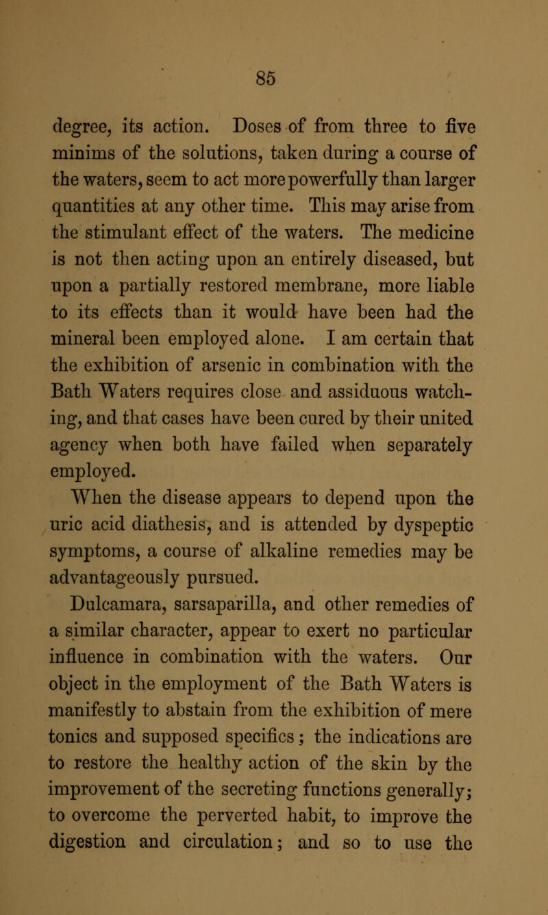 degree, its action. Doses of from three to five minims of the solutions, taken dm^ing a course of the waters, seem to act more powerfully than larger quantities at any other time. This may arise from the stimulant effect of the waters. The medicine is not then acting upon an entirely diseased, but upon a partially restored membrane, more liable to its effects than it would have been had the mineral been employed alone. I am certain that the exhibition of arsenic in combination with the Bath Waters requires close and assiduous watch- ing, and that cases have been cured by their united agency when both have failed when separately employed. When the disease appears to depend upon the uric acid diathesis, and is attended by dyspeptic symptoms, a course of alkaline remedies may be advantageously pursued. Dulcamara, sarsaparilla, and other remedies of a similar character, appear to exert no particular influence in combination with the waters. Our object in the employment of the Bath Waters is manifestly to abstain from the exhibition of mere tonics and supposed specifics; the indications are to restore the healthy action of the skin by the improvement of the secreting functions generally; to overcome the perverted habit, to improve the digestion and circulation; and so to use the