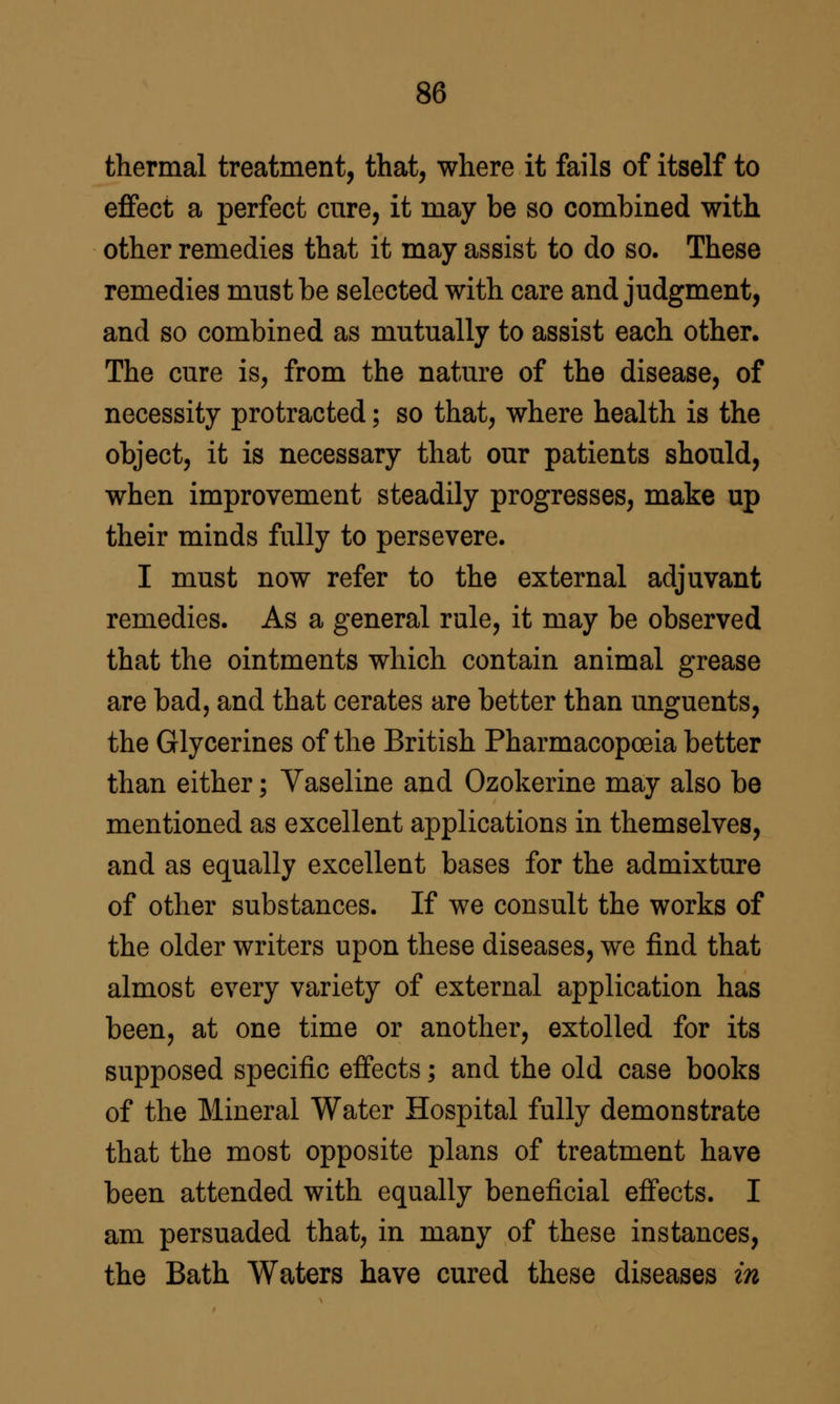 thermal treatment, that, where it fails of itself to eflfect a perfect cure, it may be so combined with other remedies that it may assist to do so. These remedies must be selected with care and judgment, and so combined as mutually to assist each other. The cure is, from the nature of the disease, of necessity protracted; so that, where health is the object, it is necessary that our patients should, when improvement steadily progresses, make up their minds fully to persevere. I must now refer to the external adjuvant remedies. As a general rule, it may be observed that the ointments which contain animal grease are bad, and that cerates are better than unguents, the Glycerines of the British Pharmacopoeia better than either; Vaseline and Ozokerine may also be mentioned as excellent applications in themselves, and as equally excellent bases for the admixture of other substances. If we consult the works of the older writers upon these diseases, we find that almost every variety of external application has been, at one time or another, extolled for its supposed specific eff'ects; and the old case books of the Mineral Water Hospital fully demonstrate that the most opposite plans of treatment have been attended with equally beneficial eff'ects. I am persuaded that, in many of these instances, the Bath Waters have cured these diseases in