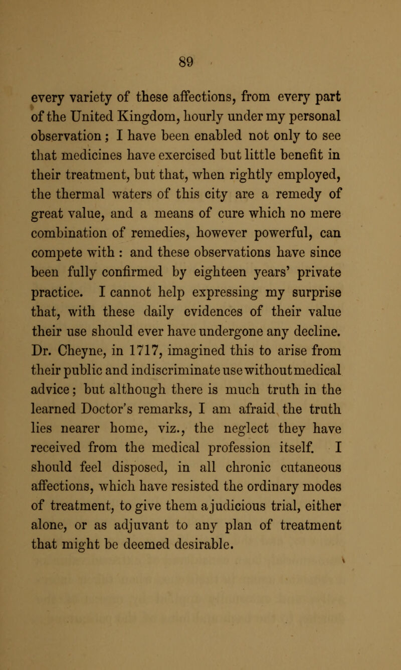 every variety of these affections, from every part of the United Kingdom, hourly under my personal observation; I have been enabled not only to see that medicines have exercised but little benefit in their treatment, but that, when rightly employed, the thermal waters of this city are a remedy of great value, and a means of cure which no mere combination of remedies, however powerful, can compete with : and these observations have since been fully confirmed by eighteen years' private practice. I cannot help expressing my surprise that, with these daily evidences of their value their use should ever have undergone any decline. Dr. Cheyne, in 1717, imagined this to arise from their public and indiscriminate use without medical advice; but although there is much truth in the learned Doctor's remarks, I am afraid the truth lies nearer home, viz., the neglect they have received from the medical profession itself. I should feel disposed, in all chronic cutaneous aff'ections, which have resisted the ordinary modes of treatment, to give them a judicious trial, either alone, or as adjuvant to any plan of treatment that might be deemed desirable.
