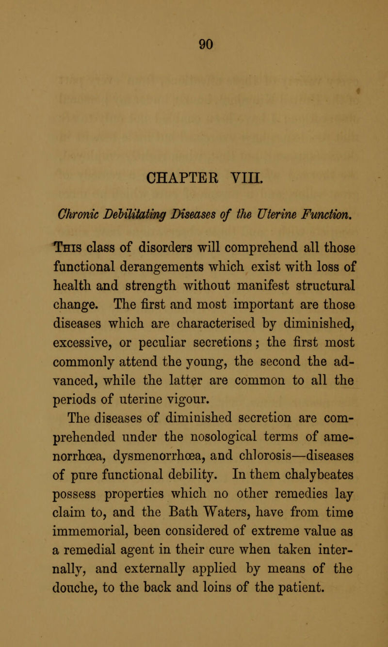 CHAPTER VIII. Chronic Debilitating Diseases of the Uterine Function, This class of disorders will comprehend all those functional derangements which exist with loss of health and strength without manifest structural change. The first and most important are those diseases which are characterised by diminished, excessive, or peculiar secretions; the first most commonly attend the young, the second the ad- vanced, while the latter are common to all the periods of uterine vigour. The diseases of diminished secretion are com- prehended under the nosological terms of ame- norrhoea, dysmenorrhcea, and chlorosis—diseases of pure functional debility. In them chalybeates possess properties which no other remedies lay claim to, and the Bath Waters, have from time immemorial, been considered of extreme value as a remedial agent in their cure when taken inter- nally, and externally applied by means of the douche, to the back and loins of the patient.