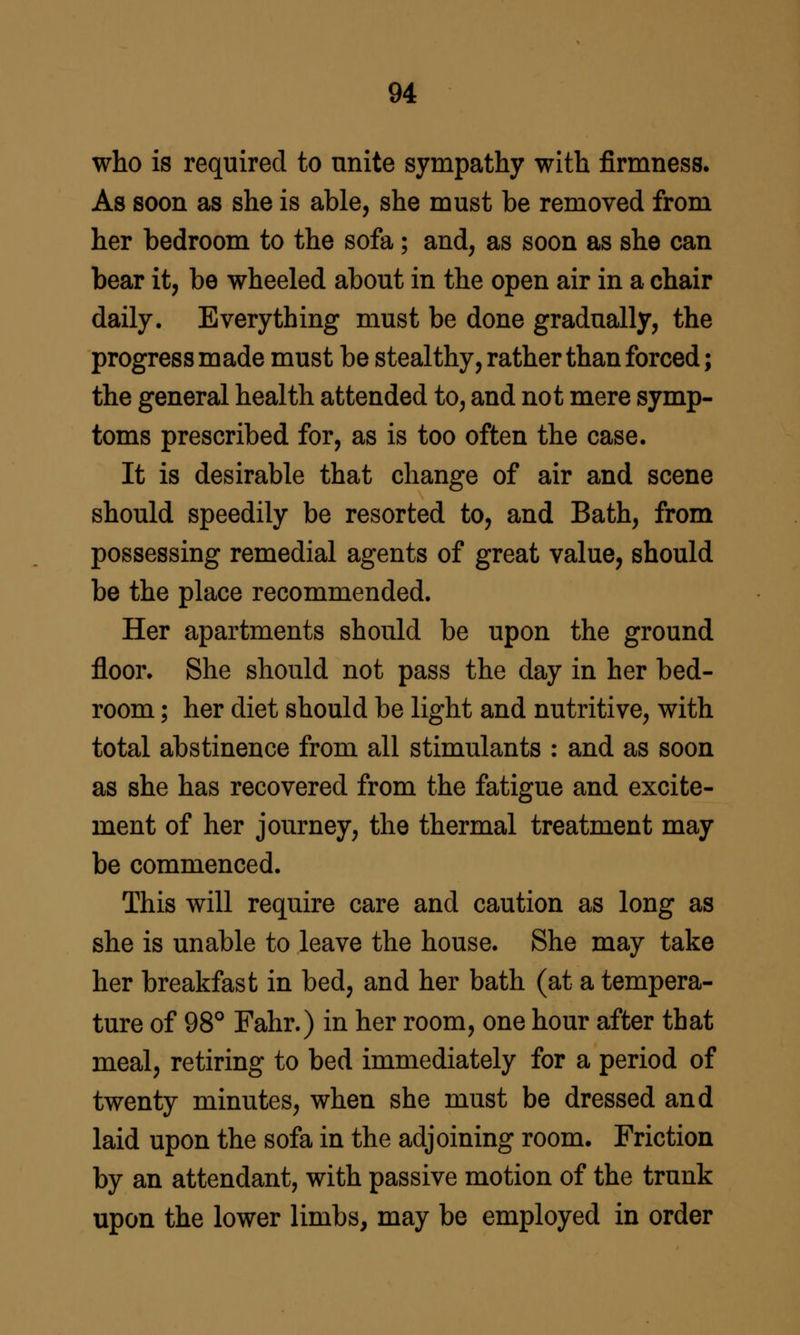who is required to unite sympathy with firmness. As soon as she is able, she must be removed from her bedroom to the sofa; and, as soon as she can bear it, be wheeled about in the open air in a chair daily. Everything must be done gradually, the progress made must be stealthy, rather than forced; the general health attended to, and not mere symp- toms prescribed for, as is too often the case. It is desirable that change of air and scene should speedily be resorted to, and Bath, from possessing remedial agents of great value, should be the place recommended. Her apartments should be upon the ground floor. She should not pass the day in her bed- room ; her diet should be light and nutritive, with total abstinence from all stimulants : and as soon as she has recovered from the fatigue and excite- ment of her journey, the thermal treatment may be commenced. This will require care and caution as long as she is unable to leave the house. She may take her breakfast in bed, and her bath (at a tempera- ture of 98° Fahr.) in her room, one hour after that meal, retiring to bed immediately for a period of twenty minutes, when she must be dressed and laid upon the sofa in the adjoining room. Friction by an attendant, with passive motion of the trunk upon the lower limbs, may be employed in order