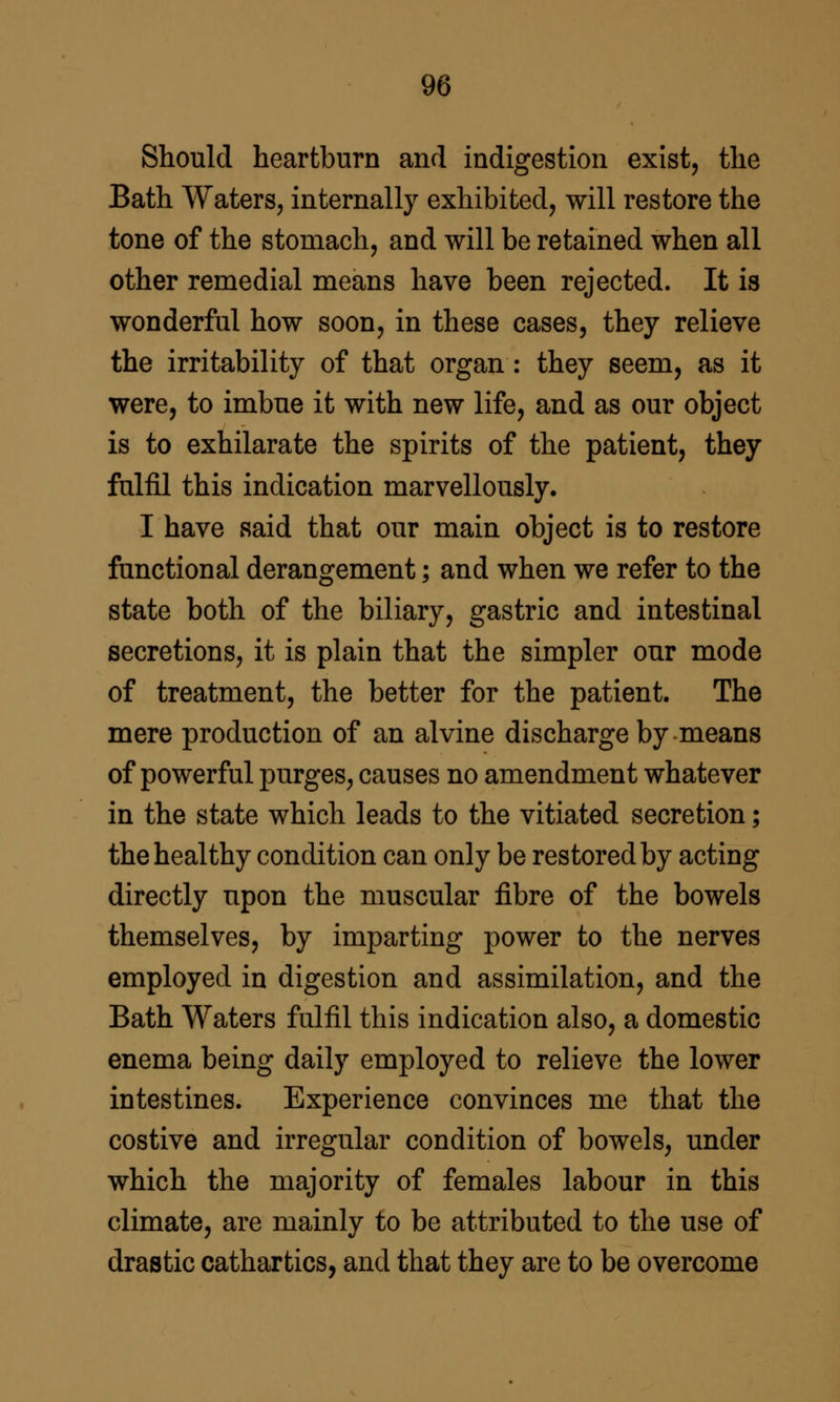 Should heartburn and indigestion exist, the Bath Waters, internally exhibited, will restore the tone of the stomach, and will be retained when all other remedial means have been rejected. It is wonderful how soon, in these cases, they relieve the irritability of that organ: they seem, as it were, to imbue it with new life, and as our object is to exhilarate the spirits of the patient, they fulfil this indication marvellously. I have said that our main object is to restore functional derangement; and when we refer to the state both of the biliary, gastric and intestinal secretions, it is plain that the simpler our mode of treatment, the better for the patient. The mere production of an alvine discharge by means of powerful purges, causes no amendment whatever in the state which leads to the vitiated secretion; the healthy condition can only be restored by acting directly upon the muscular fibre of the bowels themselves, by imparting power to the nerves employed in digestion and assimilation, and the Bath Waters fulfil this indication also, a domestic enema being daily employed to relieve the lower intestines. Experience convinces me that the costive and irregular condition of bowels, under which the majority of females labour in this climate, are mainly to be attributed to the use of drastic cathartics, and that they are to be overcome