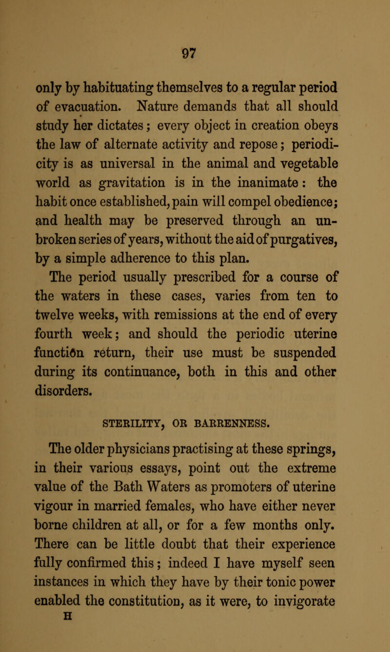 only by habituating themselves to a regular period of evacuation. Nature demands that all should study her dictates; every object in creation obeys the law of alternate activity and repose; periodi- city is as universal in the animal and vegetable world as gravitation is in the inanimate: the habit once established, pain will compel obedience; and health may be preserved through an un- broken series of years, without the aid of purgatives, by a simple adherence to this plan. The period usually prescribed for a course of the waters in these cases, varies from ten to twelve weeks, with remissions at the end of every fourth week; and should the periodic uterine function return, their use must be suspended during its continuance, both in this and other disorders. STERILITY, OR BARRENNESS. The older physicians practising at these springs, in their various essays, point out the extreme value of the Bath Waters as promoters of uterine vigour in married females, who have either never borne children at all, or for a few months only. There can be little doubt that their experience fully confirmed this; indeed I have myself seen instances in which they have by their tonic power enabled the constitution, as it were, to invigorate H