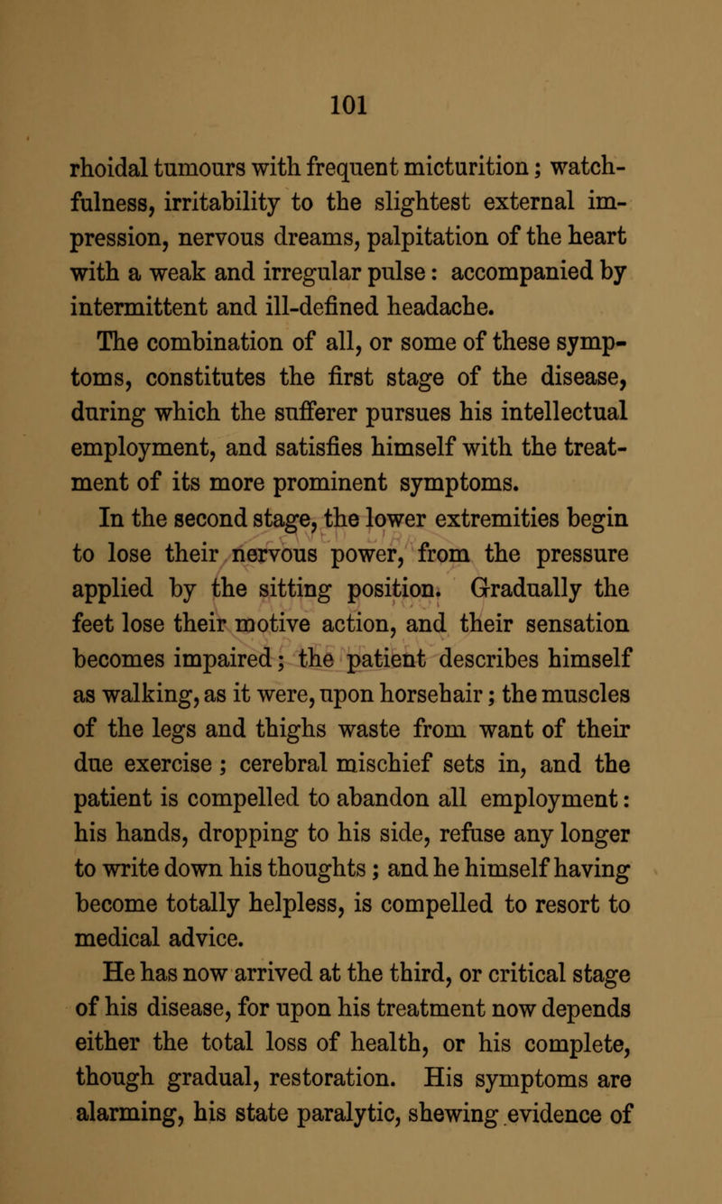 rhoidal tumours with frequent micturition; watch- fulness, irritability to the slightest external im- pression, nervous dreams, palpitation of the heart with a weak and irregular pulse: accompanied by intermittent and ill-defined headache. The combination of all, or some of these symp- toms, constitutes the first stage of the disease, during which the sufferer pursues his intellectual employment, and satisfies himself with the treat- ment of its more prominent symptoms. In the second stage, the lower extremities begin to lose their nervous power, from the pressure applied by the sitting position. Gradually the feet lose their motive action, and their sensation becomes impaired; the patient describes himself as walking, as it were, upon horsehair; the muscles of the legs and thighs waste from want of their due exercise; cerebral mischief sets in, and the patient is compelled to abandon all employment: his hands, dropping to his side, refuse any longer to write down his thoughts; and he himself having become totally helpless, is compelled to resort to medical advice. He has now arrived at the third, or critical stage of his disease, for upon his treatment now depends either the total loss of health, or his complete, though gradual, restoration. His symptoms are alarming, his state paralytic, shewing evidence of