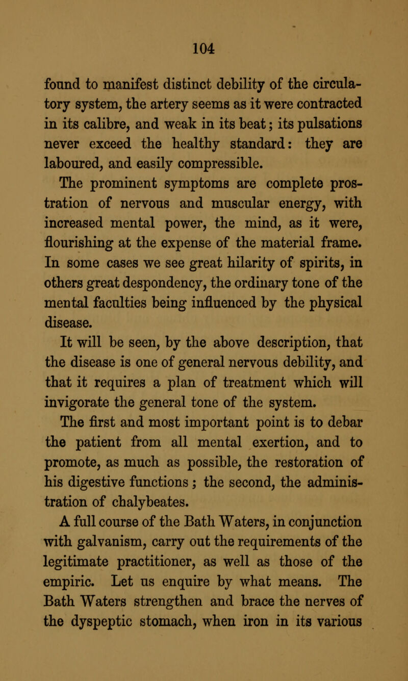 found to manifest distinct debility of the circula- tory system, the artery seems as it were contracted in its calibre, and weak in its beat; its pulsations never exceed the healthy standard: they are laboured, and easily compressible. The prominent symptoms are complete pros- tration of nervous and muscular energy, with increased mental power, the mind, as it were, flourishing at the expense of the material frame. In some cases we see great hilarity of spirits, in others great despondency, the ordhiary tone of the mental faculties being influenced by the physical disease. It will be seen, by the above description, that the disease is one of general nervous debility, and that it requires a plan of treatment which will invigorate the general tone of the system. The first and most important point is to debar the patient from all mental exertion, and to promote, as much as possible, the restoration of his digestive functions; the second, the adminis- tration of chalybeates. A full course of the Bath Waters, in conjunction with galvanism, carry out the requirements of the legitimate practitioner, as well as those of the empiric. Let us enquire by what means. The Bath Waters strengthen and brace the nerves of the dyspeptic stomach, when iron in its various