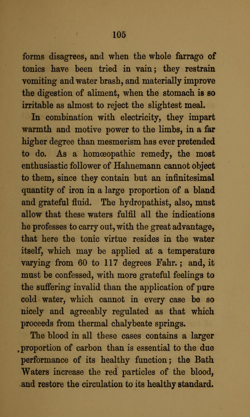 forms disagrees, and when the whole farrago of tonics have been tried in vain; they restrain vomiting and water brash, and materially improve the digestion of aliment, when the stomach is so irritable as almost to reject the slightest meal. In combination with electricity, they impart warmth and motive power to the limbs, in a far higher degree than mesmerism has ever pretended to do. As a homoeopathic remedy, the most enthusiastic follower of Hahnemann cannot object to them, since they contain but an infinitesimal quantity of iron in a large proportion of a bland and grateful fluid. The hydropathist, also, must allow that these waters fulfil all the indications he professes to carry out, with the great advantage, that here the tonic virtue resides in the water itself, which may be applied at a temperature varying from 60 to 117 degrees Fahr.; and, it must be confessed, with more grateful feelings to the suffering invalid than the application of pure cold water, which cannot in every case be so nicely and agreeably regulated as that which proceeds from thermal chalybeate springs. The blood in all these cases contains a larger proportion of carbon than is essential to the due performance of its healthy function; the Bath Waters increase the red particles of the blood, and restore the circulation to its healthy standard.