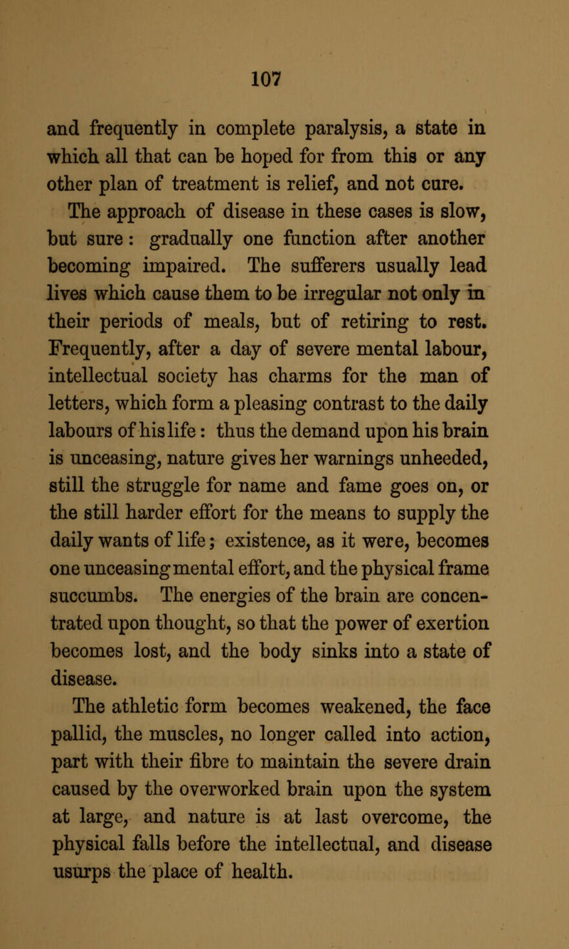 and frequently in complete paralysis, a state in which all that can be hoped for from this or any other plan of treatment is relief, and not cure. The approach of disease in these cases is slow, but sure: gradually one function after another becoming impaired. The sufferers usually lead lives which cause them to be irregular not only in their periods of meals, but of retiring to rest. Frequently, after a day of severe mental labour, intellectual society has charms for the man of letters, which form a pleasing contrast to the daily labours of his life: thus the demand upon his brain is unceasing, nature gives her warnings unheeded, still the struggle for name and fame goes on, or the still harder effort for the means to supply the daily wants of life; existence, as it were, becomes one unceasing mental effort, and the physical frame succumbs. The energies of the brain are concen- trated upon thought, so that the power of exertion becomes lost, and the body sinks into a state of disease. The athletic form becomes weakened, the face pallid, the muscles, no longer called into action, part with their fibre to maintain the severe drain caused by the overworked brain upon the system at large, and nature is at last overcome, the physical falls before the intellectual, and disease usurps the place of health.