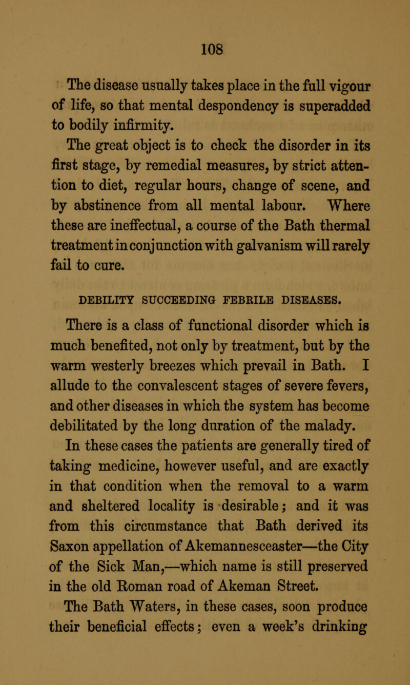 The disease usually takes place in the full vigour of life, so that mental despondency is superadded to bodily infirmity. The great object is to check the disorder in its first stage, by remedial measures, by strict atten- tion to diet, regular hours, change of scene, and by abstinence from all mental labour. Where these are inefiectual, a course of the Bath thermal treatment in conjunction with galvanism will rarely fail to cure. DEBILITY SUCCEEDING FEBRILE DISEASES. There is a class of functional disorder which is much benefited, not only by treatment, but by the warm westerly breezes which prevail in Bath. I allude to the convalescent stages of severe fevers, and other diseases in which the system has become debilitated by the long duration of the malady. In these cases the patients are generally tired of taking medicine, however useful, and are exactly in that condition when the removal to a warm and sheltered locality is desirable; and it was from this circumstance that Bath derived its Saxon appellation of Akemannesceaster—the City of the Sick Man,—which name is still preserved in the old Roman road of Akeman Street. The Bath Waters, in these cases, soon produce their beneficial efi'ects; even a week's drinking