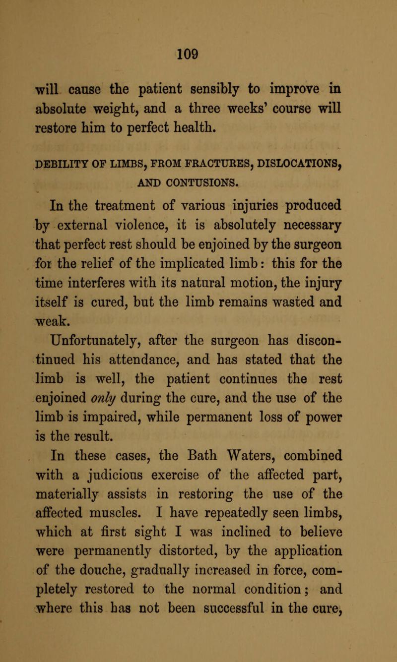 will cause the patient sensibly to improve in absolute weight, and a three weeks' course will restore him to perfect health. DEBILITY OF LIMBS, FROM FRACTURES, DISLOCATIONS, AND CONTUSIONS. In the treatment of various injuries produced by external violence, it is absolutely necessary that perfect rest should be enjoined by the surgeon foi the relief of the implicated limb: this for the time interferes with its natural motion, the injury itself is cured, but the limb remains wasted and weak. Unfortunately, after the surgeon has discon- tinued his attendance, and has stated that the limb is well, the patient continues the rest enjoined only during the cure, and the use of the limb is impaired, while permanent loss of power is the result. In these cases, the Bath Waters, combined with a judicious exercise of the affected part, materially assists in restoring the use of the affected muscles. I have repeatedly seen limbs, which at first sight I was inclined to believe were permanently distorted, by the application of the douche, gradually increased in force, com- pletely restored to the normal condition; and where this has not been successful in the cure,