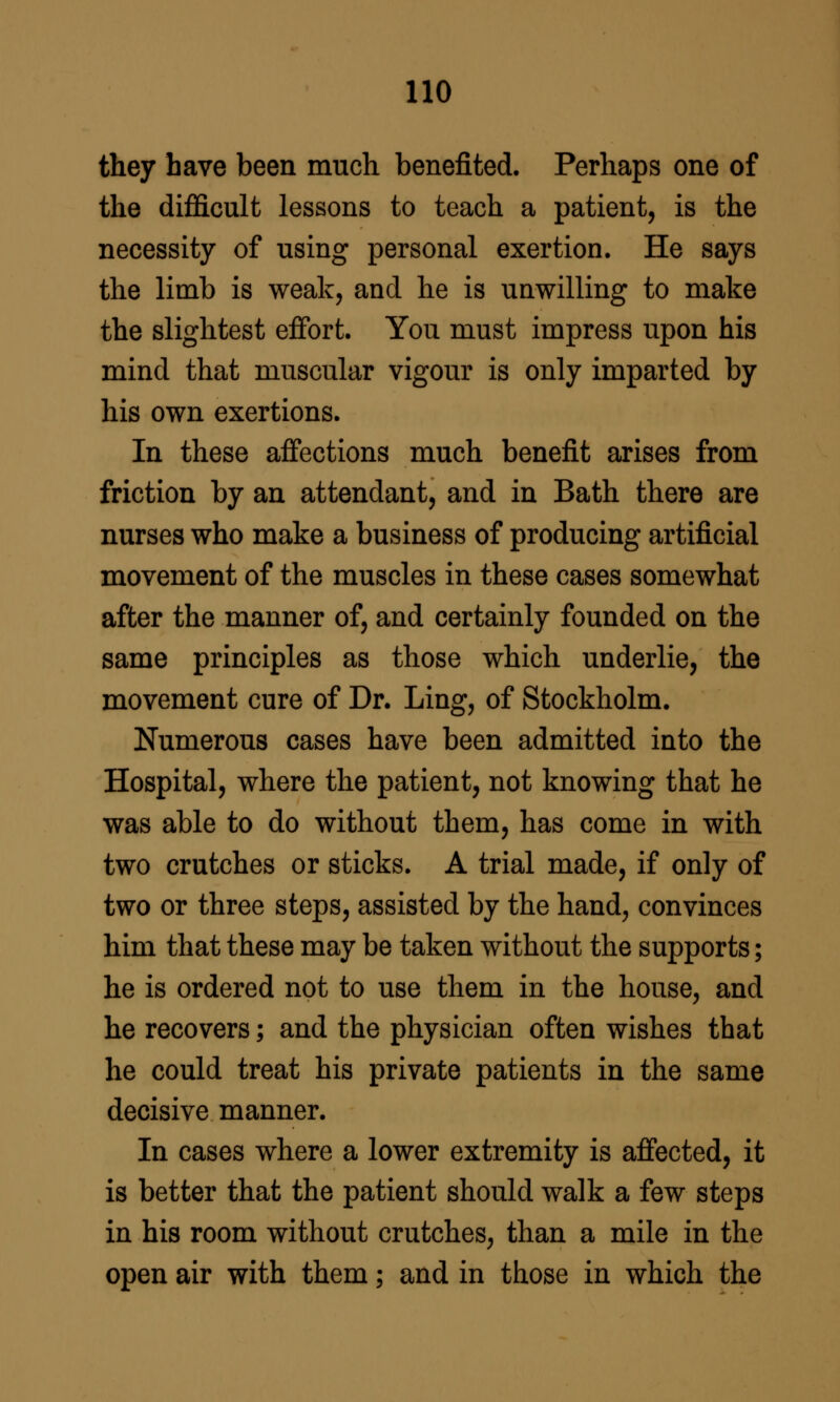 they have been much benefited. Perhaps one of the difficult lessons to teach a patient, is the necessity of using personal exertion. He says the limb is weak, and he is unwilling to make the slightest effort. You must impress upon his mind that muscular vigour is only imparted by his own exertions. In these affections much benefit arises from friction by an attendant, and in Bath there are nurses who make a business of producing artificial movement of the muscles in these cases somewhat after the manner of, and certainly founded on the same principles as those which underlie, the movement cure of Dr. Ling, of Stockholm. Numerous cases have been admitted into the Hospital, where the patient, not knowing that he was able to do without them, has come in with two crutches or sticks. A trial made, if only of two or three steps, assisted by the hand, convinces him that these may be taken without the supports; he is ordered not to use them in the house, and he recovers; and the physician often wishes that he could treat his private patients in the same decisive manner. In cases where a lower extremity is affected, it is better that the patient should walk a few steps in his room without crutches, than a mile in the open air with them; and in those in which the