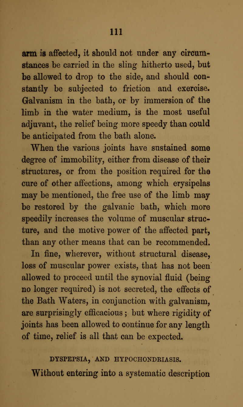 arm is affected, it should not under any circum- stances be carried in the sling hitherto used, but be allowed to drop to the side, and should con- stantly be subjected to friction and exercise. Galvanism in the bath, or by immersion of the limb in the water medium, is the most useful adjuvant, the relief being more speedy than could be anticipated from the bath alone. When the various joints have sustained some degree of immobility, either from disease of their structures, or from the position required for the cure of other affections, among which erysipelas may be mentioned, the free use of the limb may be restored by the galvanic bath, which more speedily increases the volume of muscular struc- ture, and the motive power of the affected part, than any other means that can be recommended. In fine, wherever, without structural disease, loss of muscular power exists, that has not been allowed to proceed until the synovial fluid (being no longer required) is not secreted, the effects of the Bath Waters, in conjunction with galvanism, are surprisingly efficacious; but where rigidity of joints has been allowed to continue for any length of time, relief is all that can be expected. DYSPEPSIA, AND HYPOCHONDRIASIS. Without entering into a systematic description