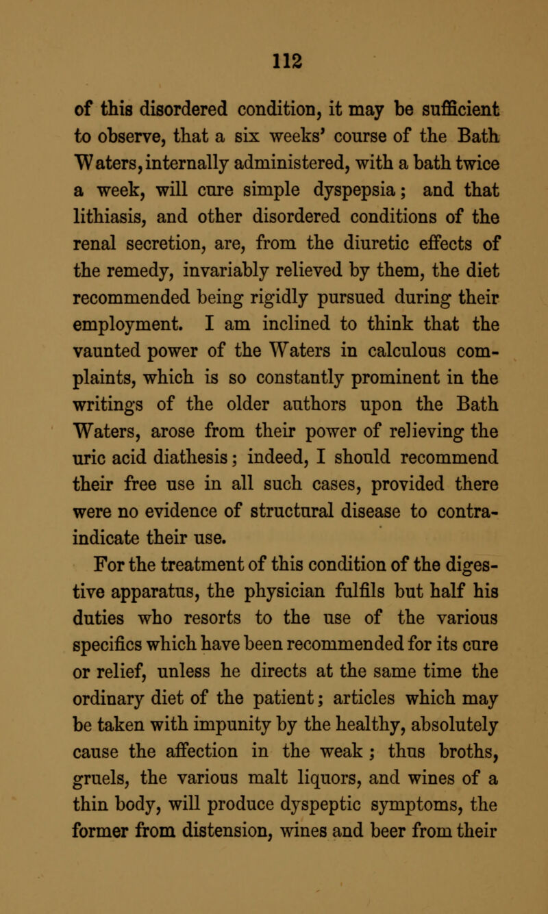 of this disordered condition, it may be sufficient to observe, that a six weeks' course of the Bath Waters,internally administered, with a bath twice a week, will cure simple dyspepsia; and that lithiasis, and other disordered conditions of the renal secretion, are, from the diuretic effects of the remedy, invariably relieved by them, the diet recommended being rigidly pursued during their employment. I am inclined to think that the vaunted power of the Waters in calculous com- plaints, which is so constantly prominent in the writings of the older authors upon the Bath Waters, arose from their power of relieving the uric acid diathesis; indeed, I should recommend their free use in all such cases, provided there were no evidence of structural disease to contra- indicate their use. For the treatment of this condition of the diges- tive apparatus, the physician fulfils but half his duties who resorts to the use of the various specifics which have been recommended for its cure or relief, unless he directs at the same time the ordinary diet of the patient; articles which may be taken with impunity by the healthy, absolutely cause the affection in the weak ; thus broths, gruels, the various malt liquors, and wines of a thin body, will produce dyspeptic symptoms, the former from distension, wines and beer from their