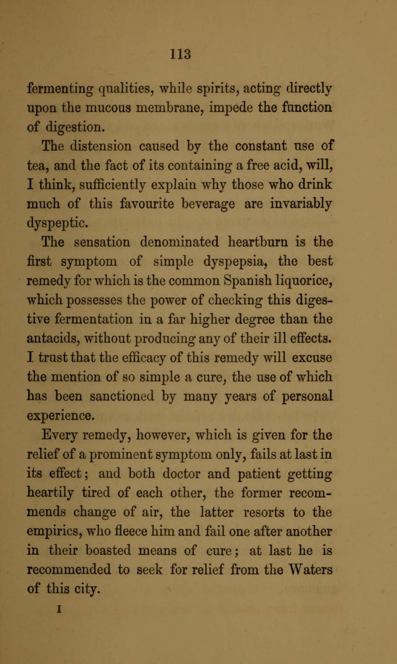 fermenting qualities, while spirits, acting directly upon the mucous membrane, impede the function of digestion. The distension caused by the constant use of tea, and the fact of its containing a free acid, will, I think, sufficiently explain why those who drink much of this favourite beverage are invariably dyspeptic. The sensation denominated heartburn is the first symptom of simple dyspepsia, the best remedy for which is the common Spanish liquorice, which possesses the power of checking this diges- tive fermentation in a far higher degree than the antacids, without producing any of their ill effects. I trust that the efficacy of this remedy will excuse the mention of so simple a cure, the use of which has been sanctioned by many years of personal experience. Every remedy, however, which is given for the relief of a prominent symptom only, fails at last in its effect; and both doctor and patient getting heartily tired of each other, the former recom- mends change of air, the latter resorts to the empirics, who fleece him and fail one after another in their boasted means of cure; at last he is recommended to seek for relief from the Waters of this city. I