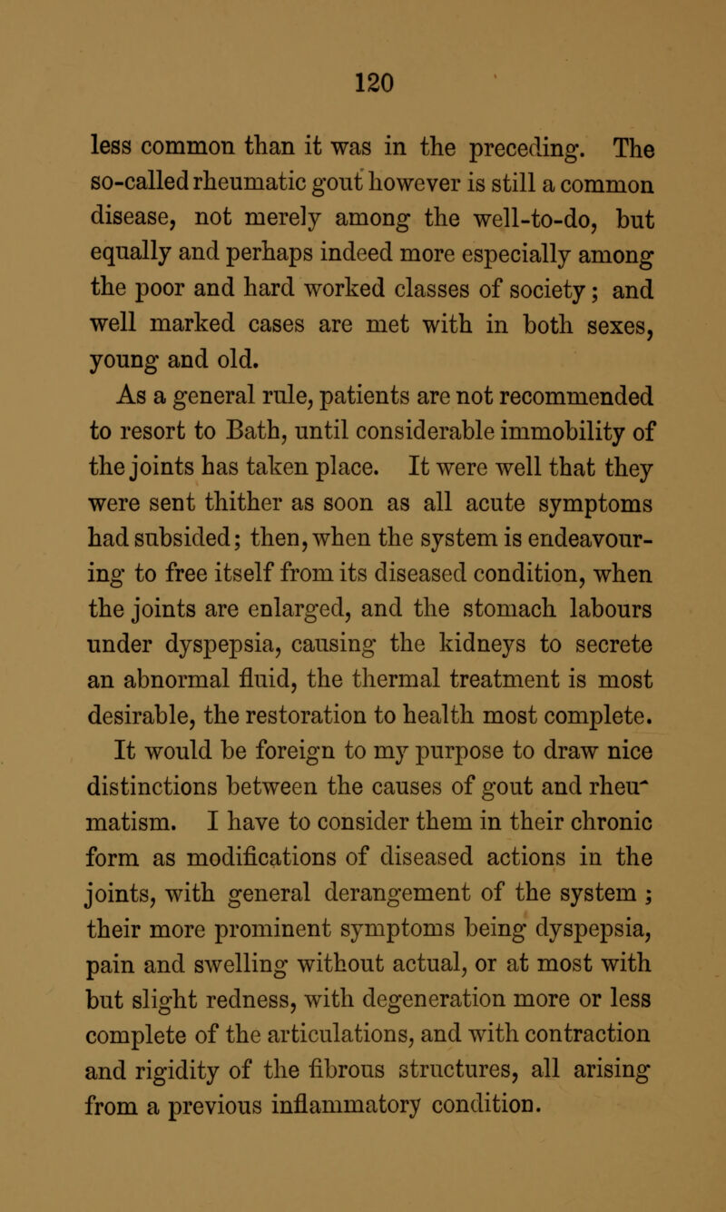 less common than it was in the preceding. The so-called rheumatic gout however is still a common disease, not merely among the well-to-do, but equally and perhaps indeed more especially among the poor and hard worked classes of society; and well marked cases are met with in both sexes, young and old. As a general rule, patients are not recommended to resort to Bath, until considerable immobility of the joints has taken place. It were well that they were sent thither as soon as all acute symptoms had subsided; then, when the system is endeavour- ing to free itself from its diseased condition, when the joints are enlarged, and the stomach labours under dyspepsia, causing the kidneys to secrete an abnormal fluid, the thermal treatment is most desirable, the restoration to health most complete. It would be foreign to my purpose to draw nice distinctions between the causes of gout and rheu^ matism. I have to consider them in their chronic form as modifications of diseased actions in the joints, with general derangement of the system ; their more prominent symptoms being dyspepsia, pain and swelling without actual, or at most with but slight redness, with degeneration more or less complete of the articulations, and with contraction and rigidity of the fibrous structures, all arising from a previous inflammatory condition.