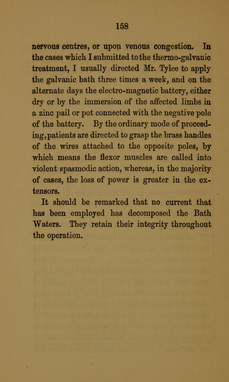 nervous centres, or upon venous congestion. In the cases which I submitted to the thermo-galvanic treatment, I usually directed Mr. Tylee to apply the galvanic bath three times a week, and on the alternate days the electro-magnetic battery, either dry or by the immersion of the aflfected limbs in a zinc pail or pot connected with the negative pole of the battery. By the ordinary mode of proceed- ing, patients are directed to grasp the brass handles of the wires attached to the opposite poles, by which means the flexor muscles are called into violent spasmodic action, whereas, in the majority of cases, the loss of power is greater in the ex- tensors. It should be remarked that no current that has been employed has decomposed the Bath Waters. They retain their integrity throughout the operation.