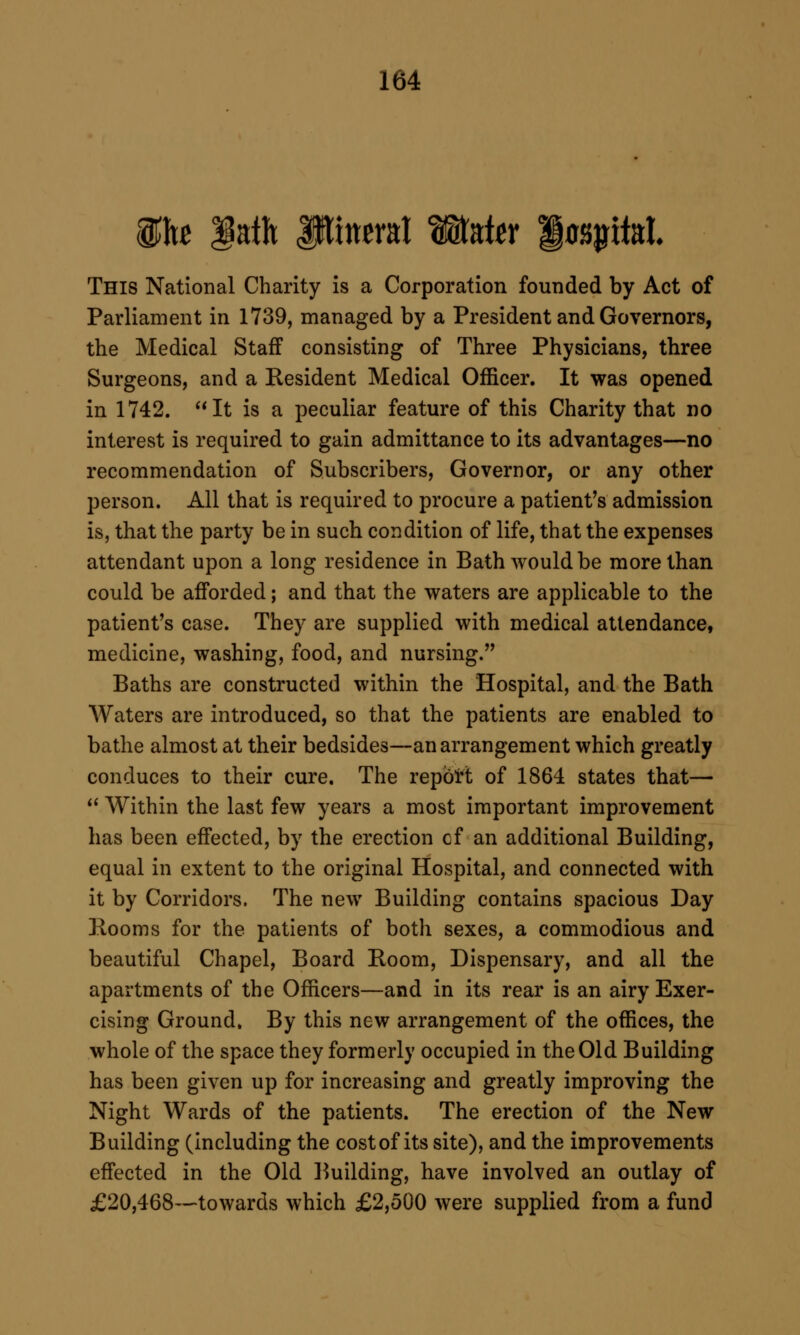 ihc lath iHincral WkUv '§o^M. This National Charity is a Corporation founded by Act of Parliament in 1739, managed by a President and Governors, the Medical Staff consisting of Three Physicians, three Surgeons, and a Resident Medical Officer. It was opened in 1742. It is a peculiar feature of this Charity that no interest is required to gain admittance to its advantages—no recommendation of Subscribers, Governor, or any other person. All that is required to procure a patient's admission is, that the party be in such condition of life, that the expenses attendant upon a long residence in Bath would be more than could be afforded; and that the waters are applicable to the patient's case. They are supplied with medical attendance, medicine, washing, food, and nursing. Baths are constructed within the Hospital, and the Bath Waters are introduced, so that the patients are enabled to bathe almost at their bedsides—an arrangement which greatly conduces to their cure. The repbtt of 1864 states that—  Within the last few years a most important improvement has been effected, by the erection cf an additional Building, equal in extent to the original Hospital, and connected with it by Corridors. The new Building contains spacious Day Rooms for the patients of both sexes, a commodious and beautiful Chapel, Board Room, Dispensary, and all the apartments of the Officers—and in its rear is an airy Exer- cising Ground. By this new arrangement of the offices, the whole of the space they formerly occupied in the Old Building has been given up for increasing and greatly improving the Night Wards of the patients. The erection of the New Building (including the cost of its site), and the improvements effected in the Old l^uilding, have involved an outlay of £20,468—towards which £2,500 were supplied from a fund