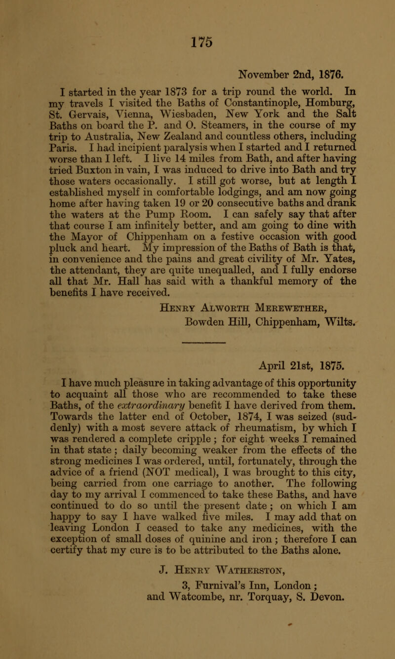 November 2nd, 1876. I started in the year 1873 for a trip round the world. In my travels I visited the Baths of Constantinople, Homburg, St. Gervais, Vienna, Wiesbaden, New York and the Salt Baths on board the P. and 0. Steamers, in the course of my trip to Australia, New Zealand and countless others, including Paris. I had incipient paralysis when I started and I returned worse than I left. I live 14 miles from Bath, and after having tried Buxton in vain, I was induced to drive into Bath and try those waters occasionally. I still got worse, but at length I established myself in comfortable lodgings, and am now going home after having taken 19 or 20 consecutive baths and drank the waters at the Pump Room. I can safely say that after that course I am infinitely better, and am going to dine with the Mayor of Chippenham on a festive occasion with good pluck and heart. My impression of the Baths of Bath is that, in convenience and the pains and great civility of Mr. Yates, the attendant, they are quite unequalled, and I fully endorse all that Mr. Hall has said with a thankful memory of the benefits I have received. Henry Alworth Merewether, Bowden Hill, Chippenham, Wilts. April 21st, 1875. I have much pleasure in taking advantage of this opportunity to acquaint all those who are recommended to take these Baths, of the extraordinary benefit I have derived from them. Towards the latter end of October, 1874, I was seized (sud- denly) with a most severe attack of rheumatism, by which I was rendered a complete cripple; for eight weeks I remained in that state; daily becoming weaker from the effects of the strong medicines I was ordered, until, fortunately, through the advice of a friend (NOT medical), I was brought to this city, being carried from one carriage to another. The following day to my arrival I commenced to take these Baths, and have continued to do so until the present date; on which I am happy to say I have walked five miles. I may add that on leaving London I ceased to take any medicines, with the exception of small doses of quinine and iron; therefore I can certify that my cure is to be attributed to the Baths alone. J. Henry Watherston, 3, FurnivaFs Inn, London; and Watcombe, nr. Torquay, S. Devon.