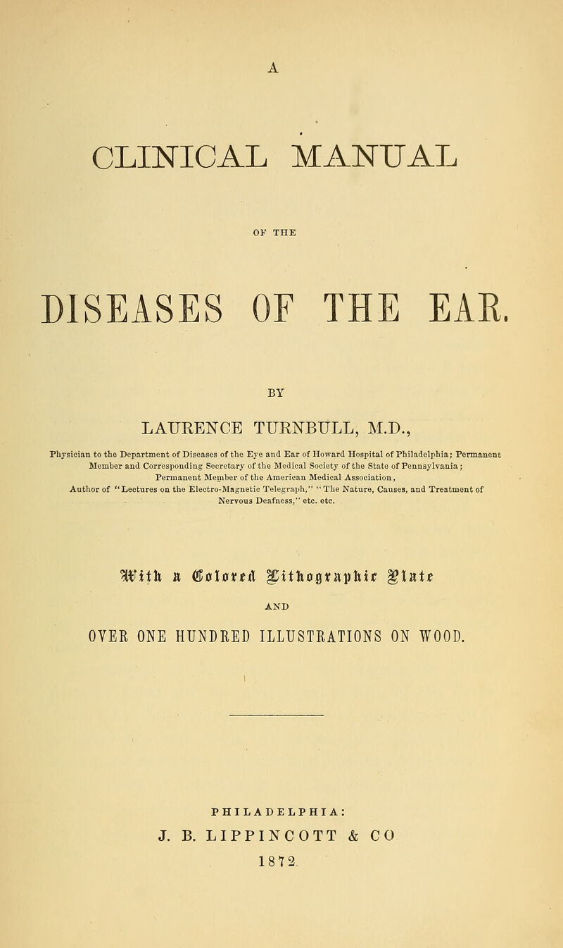 CLINICAL MANUAL DISEASES OF THE EAR. BY LAURENCE TURNBULL, M.D., Physician to the Department of Diseases of the Eye and Ear of Howard Hospital of Philadelphia; Permanent Member and Corresponding Secretary of the Medical Society of the State of Pennsylvania; Permanent Member of the American Medical Association, Author of Lectures on the Electro-Magnetic Telegraph, The Nature, Causes, and Treatment of Nervous Deafness, etc. etc. With a (&a\ovt& ^itftopaphu §\ntt OVER ONE HUNDRED ILLUSTRATIONS ON WOOD. PHILADELPHIA: J. B. LIPPINCOTT & CO