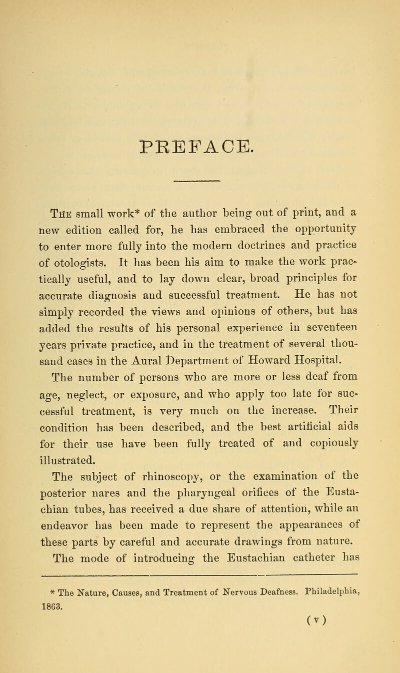 PKEFAOE. The small work* of the author being out of print, and a new edition called for, he has embraced the opportunity to enter more fully into the modern doctrines and practice of otologists. It has been his aim to make the work prac- tically useful, and to lay down clear, broad principles for accurate diagnosis and successful treatment. He has not simply recorded the views and opinions of others, but has added the results of his personal experience in seventeen years private practice, and in the treatment of several thou- sand cases in the Aural Department of Howard Hospital. The number of persons who are more or less deaf from age, neglect, or exposure, and who apply too late for suc- cessful treatment, is very much on the increase. Their condition has been described, and the best artificial aids for their use have been fully treated of and copiously illustrated. The subject of rhinoscopy, or the examination of the posterior nares and the pharyngeal orifices of the Eusta- chian tubes, has received a due share of attention, while an endeavor has been made to represent the appearances of these parts by careful and accurate drawings from nature. The mode of introducing the Eustachian catheter has * The Nature, Causes, and Treatment of Nervous Deafness. Philadelphia, 1863.