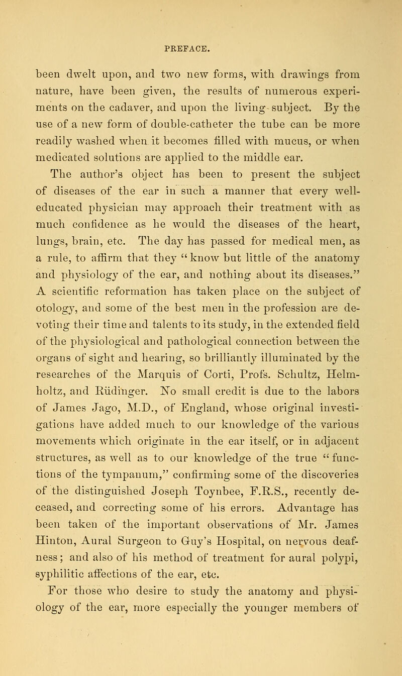 been dwelt upon, and two new forms, with drawings from nature, have been given, the results of numerous experi- ments on the cadaver, and upon the living- subject. By the use of a new form of double-catheter the tube can be more readily washed when it becomes filled with mucus, or when medicated solutions are applied to the middle ear. The author's object has been to present the subject of diseases of the ear in such a manner that every well- educated physician may approach their treatment with as much confidence as he would the diseases of the heart, lungs, brain, etc. The day has passed for medical men, as a rule, to affirm that they know but little of the anatomy and physiology of the ear, and nothing about its diseases. A scientific reformation has taken place on the subject of otology, and some of the best men in the profession are de- voting their time and talents to its study, in the extended field of the physiological and pathological connection between the organs of sight and hearing, so brilliantly illuminated by the researches of the Marquis of Corti, Profs. Schultz, Helm- holtz, and Eiidinger. 'No small credit is due to the labors of James Jago, M.D., of England, whose original investi- gations have added much to our knowledge of the various movements which originate in the ear itself, or in adjacent structures, as well as to our knowledge of the true  func- tions of the tympanum, confirming some of the discoveries of the distinguished Joseph Toynbee, F.R.S., recently de- ceased, and correcting some of his errors. Advantage has been taken of the important observations of Mr. James Hinton, Aural Surgeon to Guy's Hospital, on nervous deaf- ness ; and also of his method of treatment for aural polypi, syphilitic affections of the ear, etc. For those who desire to study the anatomy and physi- ology of the ear, more especially the younger members of