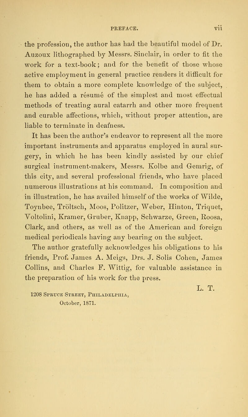 PREFACE. Vll the profession, the author has had the beautiful model of Dr. Auzoux lithographed by Messrs. Sinclair, in order to fit the work for a text-book; and for the benefit of those whose active employment in general practice renders it difficult for them to obtain a more complete knowledge of the subject, he has added a resume of the simplest and most effectual methods of treating aural catarrh and other more frequent and curable affections, which, without proper attention, are liable to terminate in deafness. It has been the author's endeavor to represent all the more important instruments and apparatus employed in aural sur- gery, in which he has been kindly assisted by our chief surgical instrument-makers, Messrs. Kolbe and Gemrig, of this city, and several professional friends, who have placed numerous illustrations at his command. In composition and in illustration, he has availed himself of the works of Wilde, Toynbee, Troltsch, Moos, Politzer, Weber, Hinton, Triquet, Voltolini, Kramer, Gruber, Knapp, Schwarze, Green, Roosa, Clark, and others, as well as of the American and foreign medical periodicals having any bearing on the subject. The author gratefully acknowledges his obligations to his friends, Prof. James A. Meigs, Drs. J. Solis Cohen, James Collins, and Charles F. Wittig, for valuable assistance in the preparation of his work for the press. L. T. 1208 Spruce Street, Philadelphia, October, 1871.