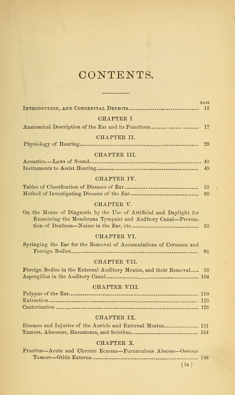 CONTENTS. PAOE Introduction, and Congenital Defects., ~ 13 CHAPTER I Anatomical Description of the Ear and its Functions 17 CHAPTER II. Physiology of Hearing 28 CHAPTER III. Acoustics.—Laws of Sound 43 Instruments to Assist Hearing 49 CHAPTER IV. Tahles of Classification of Diseases of Ear 55 Method of Investigating Diseases of the Ear 60 CHAPTER V. On the Means of Diagnosis by the Use of Artificial and Daylight for Examining the Membrana Tympani and Auditory Canal—Preven- tion of Deafness—Noises in the Ear, etc 65 CHAPTER VI. Syringing the Ear for the Removal of Accumulations of Cerumen and Foreign Bodies 86 CHAPTER VII. Foreign Bodies in the External Auditory Meatus, and their Removal 93 Aspergillus in the Auditory Canal 104 CHAPTER VIII. Polypus of the Ear 110 Extraction 123 Cauterization 126 CHAPTER IX. Diseases and Injuries of the Auricle and External Meatus 131 Tumors, Abscesses, Haematoma, and Scirrhus 134 CHAPTER X. Pruritus—Acute and Chronic Eczema—Furunculous Abscess—Osseous Tumors—Otitis Externa 148