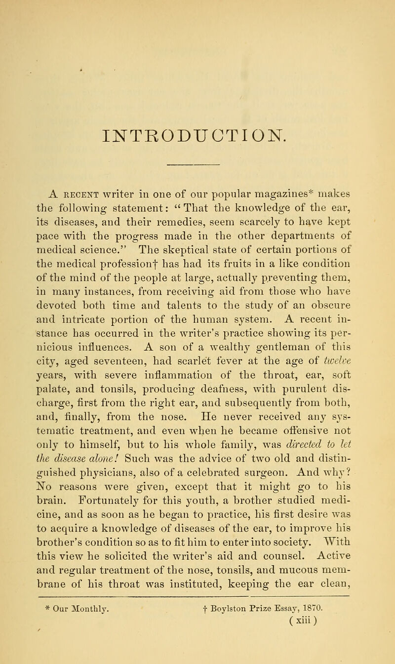 INTRODUCTION. A recent writer in one of our popular magazines* makes the following statement: That the knowledge of the ear, its diseases, and their remedies, seem scarcely to have kept pace with the progress made in the other departments of medical science. The skeptical state of certain portions of the medical professionf has had its fruits in a like condition of the mind of the people at large, actually preventing them, in many instances, from receiving aid from those who have devoted both time and talents to the study of an obscure and intricate portion of the human system. A recent in- stance has occurred in the writer's practice showing its per- nicious influences. A son of a wealthy gentleman of this city, aged seventeen, had scarlet fever at the age of twelve years, with severe inflammation of the throat, ear, soft palate, and tonsils, producing deafness, with purulent dis- charge, first from the right ear, and subsequently from both, and, finally, from the nose. He never received any sys- tematic treatment, and even when he became offensive not only to himself, but to his whole family, was directed to let the disease alone! Such was the advice of two old and distin- guished physicians, also of a celebrated surgeon. And why? No reasons were given, except that it might go to his brain. Fortunately for this youth, a brother studied medi- cine, and as soon as he began to practice, his first desire was to acquire a knowledge of diseases of the ear, to improve his brother's condition so as to fit him to enter into society. With this view he solicited the writer's aid and counsel. Active and regular treatment of the nose, tonsils, and mucous mem- brane of his throat was instituted, keeping the ear clean, * Our Monthly. f Boylston Prize Essay, 1870.