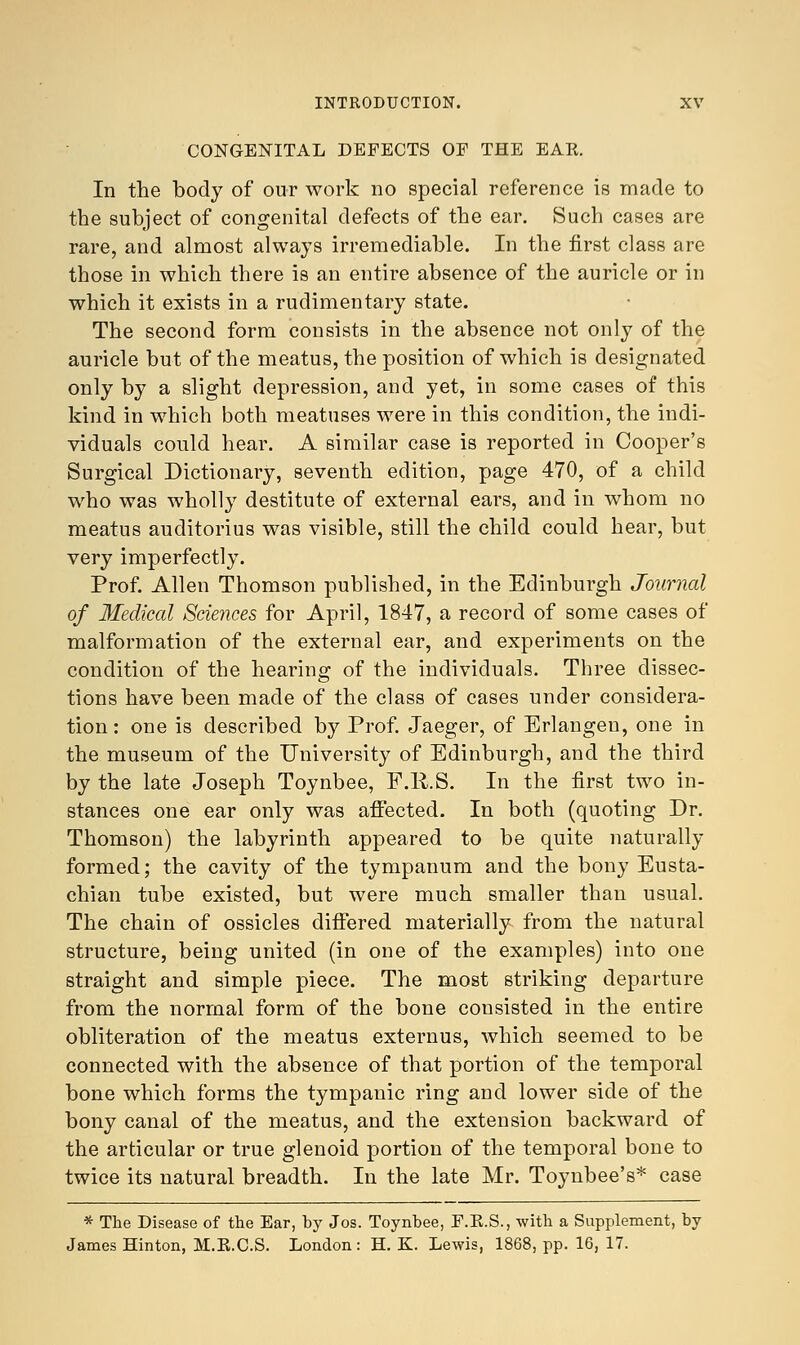 CONGENITAL DEFECTS OF THE EAR. In the body of our work no special reference is made to the subject of congenital defects of the ear. Such cases are rare, and almost always irremediable. In the first class are those in which there is an entire absence of the auricle or in which it exists in a rudimentary state. The second form consists in the absence not only of the auricle but of the meatus, the position of which is designated only by a slight depression, and yet, in some cases of this kind in which both meatuses were in this condition, the indi- viduals could hear. A similar case is reported in Cooper's Surgical Dictionary, seventh edition, page 470, of a child who was wholly destitute of external ears, and in whom no meatus auditorius was visible, still the child could hear, but very imperfectly. Prof. Allen Thomson published, in the Edinburgh Journal of Medical Sciences for April, 1847, a record of some cases of malformation of the external ear, and experiments on the condition of the hearing of the individuals. Three dissec- tions have been made of the class of cases under considera- tion : one is described by Prof. Jaeger, of Erlangen, one in the museum of the University of Edinburgh, and the third by the late Joseph Toynbee, F.R.S. In the first two in- stances one ear only was affected. In both (quoting Dr. Thomson) the labyrinth appeared to be quite naturally formed; the cavity of the tympanum and the bony Eusta- chian tube existed, but were much smaller than usual. The chain of ossicles differed materially from the natural structure, being united (in one of the examples) into one straight and simple piece. The most striking departure from the normal form of the bone consisted in the entire obliteration of the meatus externus, which seemed to be connected with the absence of that portion of the temporal bone which forms the tympanic ring and lower side of the bony canal of the meatus, and the extension backward of the articular or true glenoid portion of the temporal bone to twice its natural breadth. In the late Mr. Toynbee's* case * The Disease of the Ear, by Jos. Toynbee, F.R.S., with a Supplement, by James Hinton, M.E.C.S. London : H. K. Lewis, 1868, pp. 16, 17.