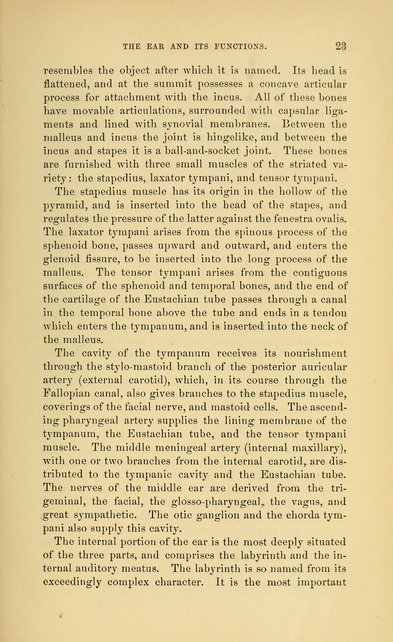 resembles the object after which it is named. Its head is flattened, and at the summit possesses a concave articular process for attachment with the incus. All of these bones have movable articulations, surrounded with capsular liga- ments and lined with synovial membranes. Between the malleus and incus the joint is hingelike, and between the incus and stapes it is a ball-and-socket joint. These bones are furnished with three small muscles of the striated va- riety : the stapedius, laxator tympani, and tensor tympani. The stapedius muscle has its origin in the hollow of the pyramid, and is inserted into the head of the stapes, and regulates the pressure of the latter against the fenestra ovalis. The laxator tympani arises from the spinous process of the sphenoid bone, passes upward and outward, and enters the glenoid fissure, to be inserted into the long process of the malleus. The tensor tympani arises from the contiguous surfaces of the sphenoid and temporal bones, and the end of the cartilage of the Eustachian tube passes through a canal in the temporal bone above the tube and ends in a tendon which enters the tympanum, and is inserted into the neck of the malleus. The cavity of the tympanum receives its nourishment through the stylo-mastoid branch of the posterior auricular artery (external carotid), which, in its course through the Fallopian canal, also gives branches to the stapedius muscle, coverings of the facial nerve, and mastoid cells. The ascend- ing pharyngeal artery supplies the lining membrane of the tympanum, the Eustachian tube, and the tensor tympani muscle. The middle meningeal artery (internal maxillary), with one or two branches from the internal carotid,, are dis- tributed to the tympanic cavity and the Eustachian tube. The nerves of the middle ear are derived from the tri- geminal, the facial, the glossopharyngeal,, the vagus, and great sympathetic. The otic ganglion and the chorda tym- pani also supply this cavity. The internal portion of the ear is the most deeply situated of the three parts, and comprises the labyrinth and the in- ternal auditory meatus. The labyrinth is so named from its exceedingly complex character. It is the most important