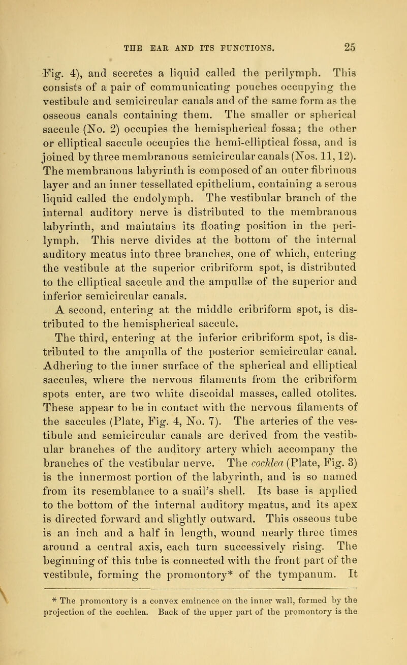 Fig. 4), and secretes a liquid called the perilymph. This consists of a pair of communicating pouches occupying the vestibule and semicircular canals and of the same form as the osseous canals containing them. The smaller or spherical saccule (No. 2) occupies the hemispherical fossa; the other or elliptical saccule occupies the hemi-elliptical fossa, and is joined by three membranous semicircular canals (Nos. 11,12). The membranous labyrinth is composed of an outer fibrinous layer and an inner tessellated epithelium, containing a serous liquid called the endolymph. The vestibular branch of the internal auditory nerve is distributed to the membranous labyrinth, and maintains its floating position in the peri- lymph. This nerve divides at the bottom of the internal auditory meatus into three branches, one of which, entering the vestibule at the superior cribriform spot, is distributed to the elliptical saccule and the ampullae of the superior and inferior semicircular canals. A second, entering at the middle cribriform spot, is dis- tributed to the hemispherical saccule. The third, entering at the inferior cribriform spot, is dis- tributed to the ampulla of the posterior semicircular canal. Adhering to the inner surface of the spherical and elliptical saccules, where the nervous filaments from the cribriform spots enter, are two white discoidal masses, called otolites. These appear to be in contact with the nervous filaments of the saccules (Plate, Fig. 4, No. 7). The arteries of the ves- tibule and semicircular canals are derived from the vestib- ular branches of the auditory artery which accompany the branches of the vestibular nerve. The cochlea (Plate, Fig. 3) is the innermost portion of the labyrinth, and is so named from its resemblance to a snail's shell. Its base is applied to the bottom of the internal auditory meatus, and its apex is directed forward and slightly outward. This osseous tube is an inch and a half in length, wound nearly three times around a central axis, each turn successively rising. The beginning of this tube is connected with the front part of the vestibule, forming the promontory* of the tympanum. It * The promontory is a convex eminence on the inner wall, formed by the projection of the cochlea. Back of the upper part of the promontory is the