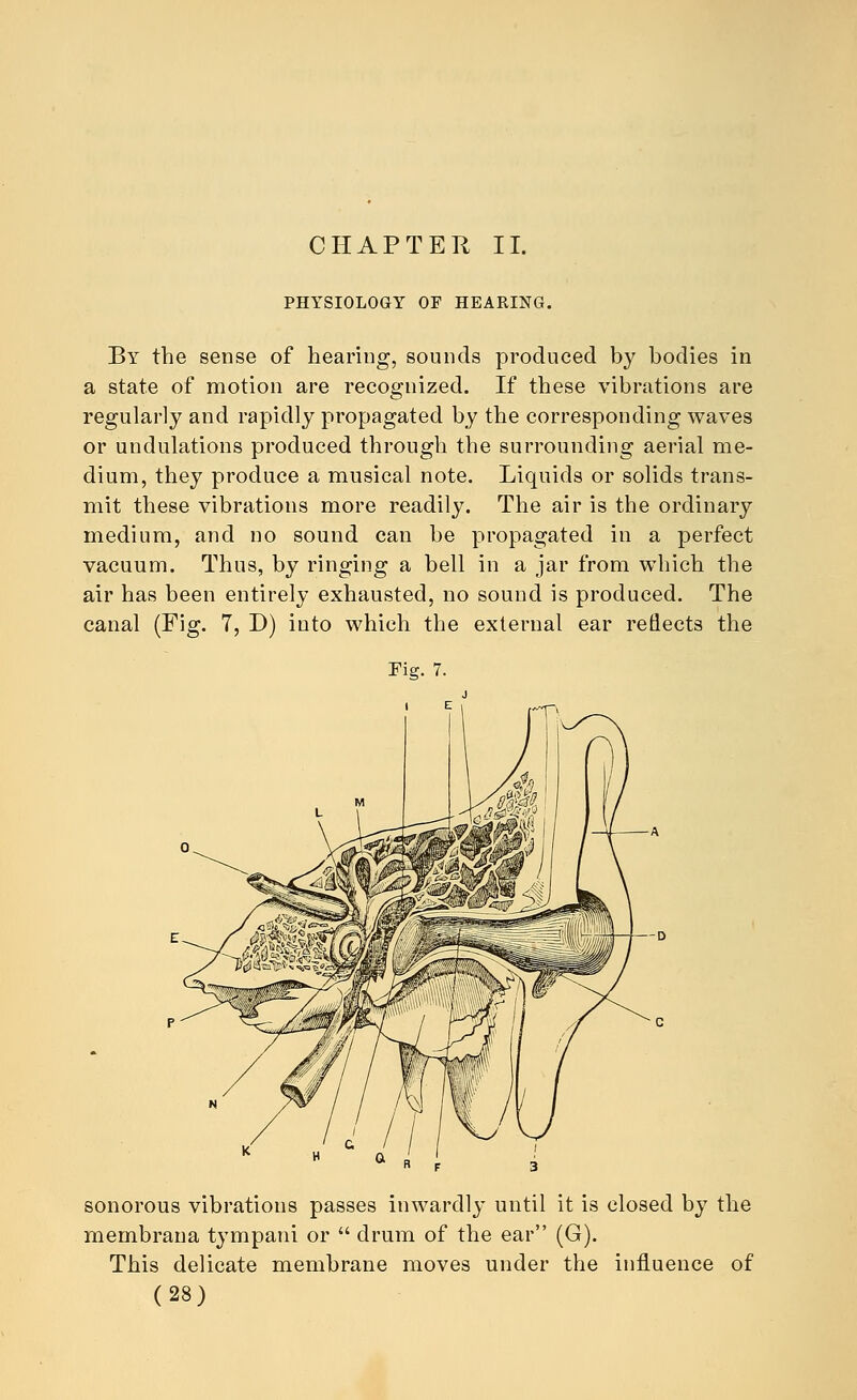 CHAPTER II. PHYSIOLOGY OF HEARING. By the sense of hearing, sounds produced b}' bodies in a state of motion are recognized. If these vibrations are regularly and rapidly propagated by the corresponding waves or undulations produced through the surrounding aerial me- dium, they produce a musical note. Liquids or solids trans- mit these vibrations more readily. The air is the ordinary medium, and no sound can be propagated in a perfect vacuum. Thus, by ringing a bell in a jar from which the air has been entirely exhausted, no sound is produced. The canal (Fig. 7, D) into which the external ear reflects the sonorous vibrations passes inwardly until it is closed by the membrana tympani or  drum of the ear (G). This delicate membrane moves under the influence of