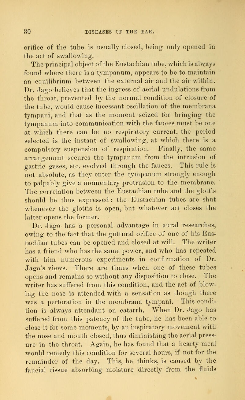 orifice of the tube is usually closed, being only opened in the act of swallowing. The principal object of the Eustachian tube, which is always found where there is a tympanum, appears to be to maintain an equilibrium between the external air and the air within. Dr. Jago believes that the ingress of aerial undulations from the throat, prevented by the normal condition of closure of the tube, would cause incessant oscillation of the membrana tympani, and that as the moment seized for bringing the tympanum into communication with the fauces must be one at which there can be no respiratory current, the period selected is the instant of swallowing, at which there is a compulsory suspension of respiration. Finally, the same arrangement secures the tympanum from the intrusion of gastric gases, etc. evolved through the fauces. This rule is not absolute, as they enter the tympanum strongly enough to palpably give a momentary protrusion to the membrane. The correlation between the Eustachian tube and the glottis should be thus expressed: the Eustachian tubes are shut whenever the glottis is open, but whatever act closes the latter opens the former. Dr. Jago has a personal advantage in aural researches, owing to the fact that the guttural orifice of one of his Eus- tachian tubes can be opened and closed at will. The writer has a friend who has the same power, and who has repeated with him numerous experiments in confirmation of Dr. Jago's views. There are times when one of these tubes opens and remains so without any disposition to close. The writer has suffered from this condition, and the act of blow- ing the nose is attended with a sensation as though there was a perforation in the membrana tympani. This condi- tion is always attendant on catarrh. When Dr. Jago has suffered from this patency of the tube, he has been able to close it for some moments, by an inspiratory movement with the nose and mouth closed, thus diminishing the aerial press- ure in the throat. Again, he has found that a hearty meal would remedy this condition for several hours, if not for the remainder of the day. This, he thinks, is caused by the faucial tissue absorbing moisture directly from the fluids