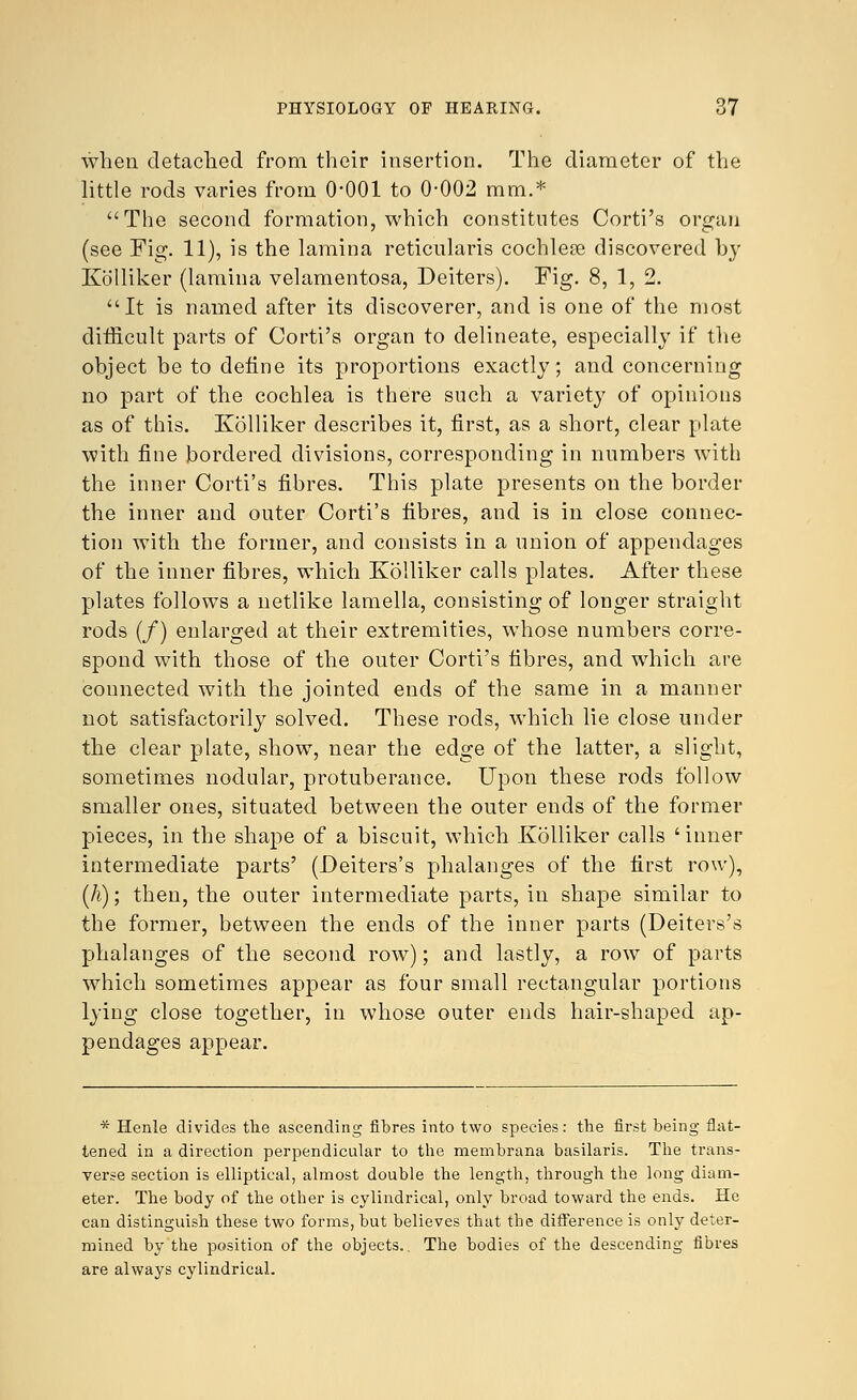 when detached from their insertion. The diameter of the little rods varies from O'OOl to 0-002 mm.* The second formation, which constitutes Corti's organ (see Fig. 11), is the lamina reticularis cochlese discovered by Kolliker (lamina velamentosa, Deiters). Fig. 8, 1, 2. It is named after its discoverer, and is one of the most difficult parts of Corti's organ to delineate, especially if the object be to define its proportions exactly; and concerning no part of the cochlea is there such a variety of opinions as of this. Kolliker describes it, first, as a short, clear plate with fine bordered divisions, corresponding in numbers with the inner Corti's fibres. This plate presents on the border the inner and outer Corti's fibres, and is in close connec- tion with the former, and consists in a union of appendages of the inner fibres, which Kolliker calls plates. After these plates follows a netlike lamella, consisting of longer straight rods (/) enlarged at their extremities, whose numbers corre- spond with those of the outer Corti's fibres, and which are connected with the jointed ends of the same in a manner not satisfactorily solved. These rods, which lie close under the clear plate, show, near the edge of the latter, a slight, sometimes nodular, protuberance. Upon these rods follow smaller ones, situated between the outer ends of the former pieces, in the shape of a biscuit, which Kolliker calls ' inner intermediate parts' (Deiters's phalanges of the first row), (h); then, the outer intermediate parts, in shape similar to the former, between the ends of the inner parts (Deiters's phalanges of the second row); and lastly, a row of parts which sometimes appear as four small rectangular portions lying close together, in whose outer ends hair-shaped ap- pendages appear. * Henle divides the ascending fibres into two species: the first being flat- tened in a direction perpendicular to the membrana basilaris. The trans- verse section is elliptical, almost double the length, through the long diam- eter. The body of the other is cylindrical, only broad toward the ends. He can distinguish these two forms, but believes that the difference is only deter- mined by the position of the objects.. The bodies of the descending fibres are always cylindrical.