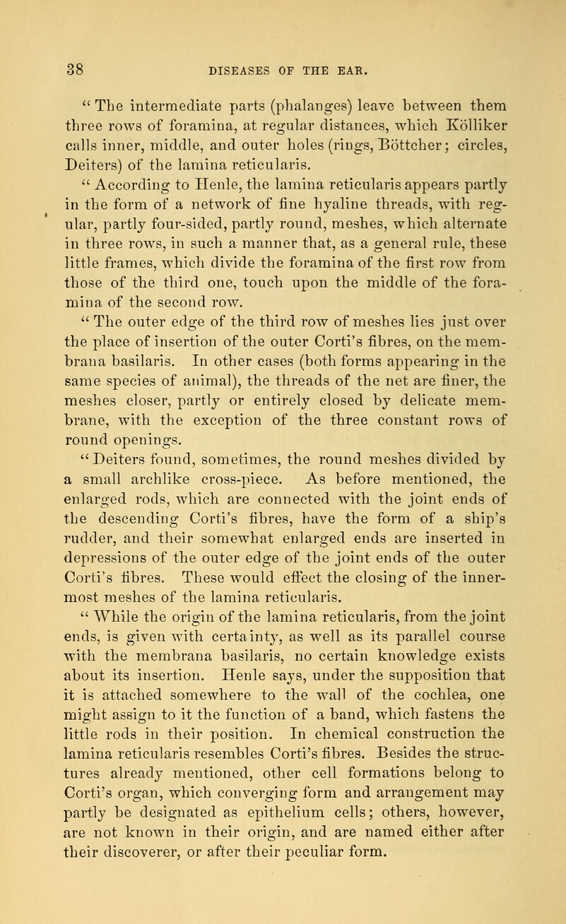  The intermediate parts (phalanges) leave between them three rows of foramina, at regular distances, Mdiich Kolliker calls inner, middle, and outer holes (rings, Bottcher; circles, Deiters) of the lamina reticularis.  According to Henle, the lamina reticularis appears partly in the form of a network of fine hyaline threads, with reg- ular, partly four-sided, partly round, meshes, which alternate in three rows, in such a manner that, as a general rule, these little frames, which divide the foramina of the first row from those of the third one, touch upon the middle of the fora- mina of the second row.  The outer edge of the third row of meshes lies just over the place of insertion of the outer Corti's fibres, on the mem- brana basilaris. In other cases (both forms appearing in the same species of animal), the threads of the net are finer, the meshes closer, partly or entirely closed by delicate mem- brane, with the exception of the three constant rows of round openings.  Deiters found, sometimes, the round meshes divided by a small archlike cross-piece. As before mentioned, the enlarged rods, which are connected with the joint ends of the descending Corti's fibres, have the form of a ship's rudder, and their somewhat enlarged ends are inserted in depressions of the outer edge of the joint ends of the outer Corti's fibres. These would effect the closing of the inner- most meshes of the lamina reticularis.  While the origin of the lamina reticularis, from the joint ends, is given with certainty, as well as its parallel course with the membrana basilaris, no certain knowledge exists about its insertion. Henle says, under the supposition that it is attached somewhere to the wall of the cochlea, one might assign to it the function of a band, which fastens the little rods in their position. In chemical construction the lamina reticularis resembles Corti's fibres. Besides the struc- tures already mentioned, other cell formations belong to Corti's organ, which converging form and arrangement may partly be designated as epithelium cells; others, however, are not known in their origin, and are named either after their discoverer, or after their peculiar form.