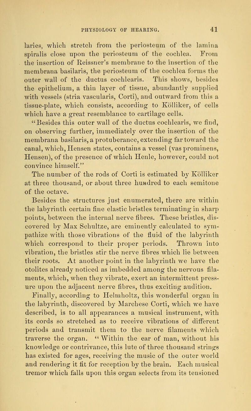 laries, which stretch from the periosteum of the lamina spiralis close upon the periosteum of the cochlea. From the insertion of Reissrier's membrane to the insertion of the membrana basilaris, the periosteum of the cochlea forms the outer wall of the ductus cochlearis. This shows, besides the epithelium, a thin layer of tissue, abundantly supplied with vessels (stria vascularis, Corti), and outward from this a tissue-plate, which consists, according to Kolliker, of cells which have a great resemblance to cartilage cells. Besides this outer wall of the ductus cochlearis, we find, on observing further, immediately over the insertion of the membrana basilaris, a protuberance, extending far toward the canal, which, Hensen states, contains a vessel (vas prominens, Hensen), of the presence of which Henle, however, could not convince himself. The number of the rods of Corti is estimated by Kolliker at three thousand, or about three hundred to each semitone of the octave. Besides the structures just enumerated, there are within the labyrinth certain fine elastic bristles terminating in sharp points, between the internal nerve fibres. These bristles, dis- covered by Max Schultze, are eminently calculated to sym- pathize with those vibrations of the fluid of the labyrinth which correspond to their proper periods. Thrown into vibration, the bristles stir the nerve fibres which lie between their roots. At another point in the labyrinth we have the otolites already noticed as imbedded among the nervous fila- ments, which, when they vibrate, exert an intermittent press- ure upon the adjacent nerve fibres, thus exciting audition. Finally, according to Helmholtz, this wonderful organ in the labyrinth, discovered by Marchese Corti, which we have described, is to all appearances a musical instrument, with its cords so stretched as to receive vibrations of different periods and transmit them to the nerve filaments which traverse the organ. Within the ear of man, without his knowledge or contrivance, this lute of three thousand strings has existed for ages, receiving the music of the outer world and rendering it fit for reception by the brain. Each musical tremor which falls upon this organ selects from its tensioned