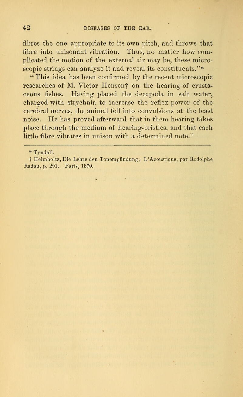 fibres the one appropriate to its own pitch, and throws that fibre into unisonant vibration. Thus, no matter how com- plicated the motion of the external air may be, these micro- scopic strings can analyze it and reveal its constituents.*  This idea has been confirmed by the recent microscopic researches of M. Victor Hensenf on the hearing of crusta- ceous fishes. Having placed the decapoda in salt water, charged with strychnia to increase the reflex power of the cerebral nerves, the animal fell into convulsions at the least noise. He has proved afterward that in them hearing takes place through the medium of hearing-bristles, and that each little fibre vibrates in unison with a determined note. * Tyndall. f Helmholtz, Die Lehre den Tonempfindung; L'Acoustique, par Kodolphe Kadau, p. 291. Paris, 1870.