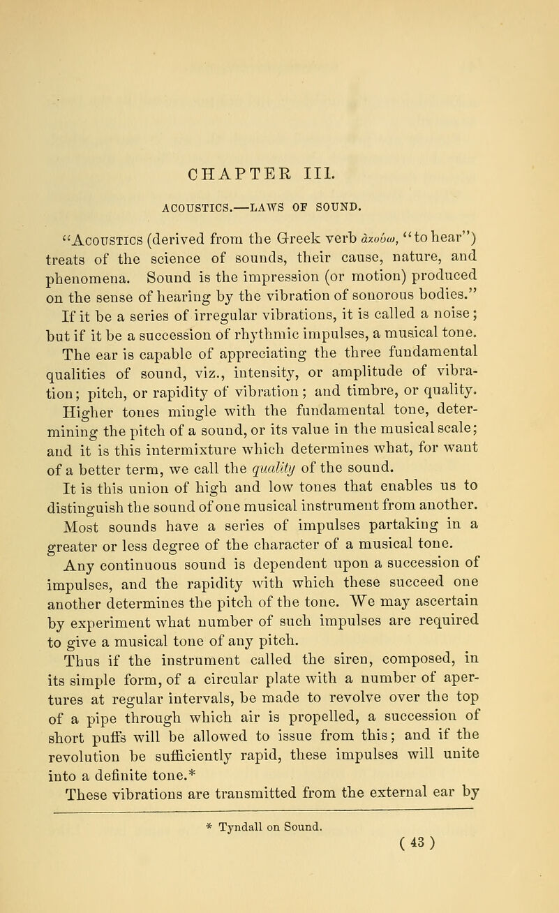 CHAPTER III. ACOUSTICS.—LAWS OF SOUND. Acoustics (derived from the Greek verb axobco, tohear) treats of the science of sounds, their cause, nature, and phenomena. Sound is the impression (or motion) produced on the sense of hearing by the vibration of sonorous bodies. If it be a series of irregular vibrations, it is called a noise; but if it be a succession of rhythmic impulses, a musical tone. The ear is capable of appreciating the three fundamental qualities of sound, viz., intensity, or amplitude of vibra- tion ; pitch, or rapidity of vibration; and timbre, or quality. Higher tones mingle with the fundamental tone, deter- mining the pitch of a sound, or its value in the musical scale; and it is this intermixture which determines what, for want of a better term, we call the quality of the sound. It is this union of high and low tones that enables us to distinguish the sound of one musical instrument from another. Most sounds have a series of impulses partaking in a greater or less degree of the character of a musical tone. Any continuous sound is dependent upon a succession of impulses, and the rapidity with which these succeed one another determines the pitch of the tone. We may ascertain by experiment what number of such impulses are required to give a musical tone of any pitch. Thus if the instrument called the siren, composed, in its simple form, of a circular plate with a number of aper- tures at regular intervals, be made to revolve over the top of a pipe through which air is propelled, a succession of short puffs will be allowed to issue from this; and if the revolution be sufficiently rapid, these impulses will unite into a definite tone.* These vibrations are transmitted from the external ear by * Tyndall on Sound.