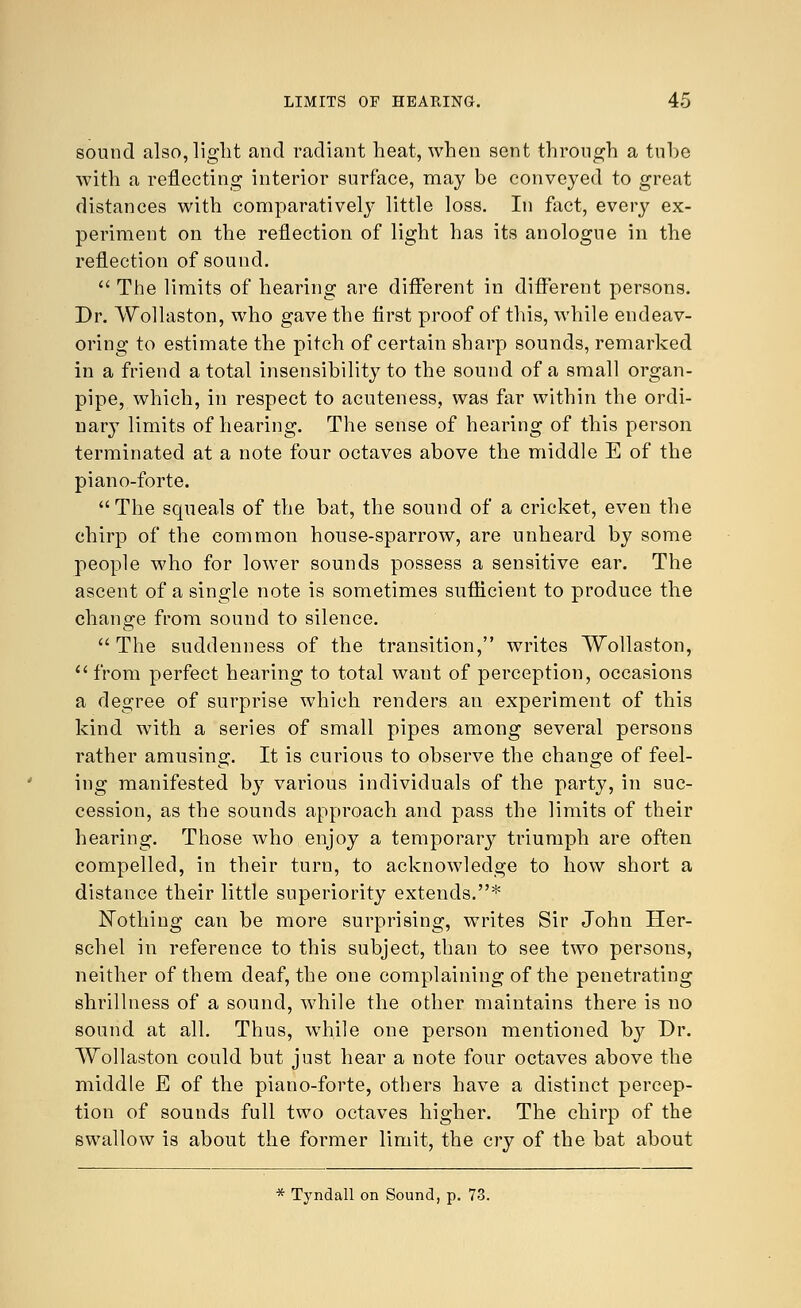 sound also, light and radiant heat, when sent through a tube with a reflecting interior surface, may be conveyed to great distances with comparatively little loss. In fact, every ex- periment on the reflection of light has its anologue in the reflection of sound.  The limits of hearing are different in different persons. Dr. Wollaston, who gave the first proof of this, while endeav- oring to estimate the pitch of certain sharp sounds, remarked in a friend a total insensibility to the sound of a small organ- pipe, which, in respect to acuteness, was far within the ordi- nary limits of hearing. The sense of hearing of this person terminated at a note four octaves above the middle E of the piano-forte. The squeals of the bat, the sound of a cricket, even the chirp of the common house-sparrow, are unheard by some people who for lower sounds possess a sensitive ear. The ascent of a single note is sometimes sufficient to produce the change from sound to silence. The suddenness of the transition, writes Wollaston,  from perfect hearing to total want of perception, occasions a degree of surprise which renders an experiment of this kind with a series of small pipes among several persons rather amusing. It is curious to observe the change of feel- ing manifested by various individuals of the party, in suc- cession, as the sounds approach and pass the limits of their hearing. Those who enjoy a temporary triumph are often compelled, in their turn, to acknowledge to how short a distance their little superiority extends.* Nothing can be more surprising, writes Sir John Her- schel in reference to this subject, than to see two persons, neither of them deaf, the one complaining of the penetrating shrillness of a sound, while the other maintains there is no sound at all. Thus, while one person mentioned by Dr. Wollaston could but just hear a note four octaves above the middle E of the piano-forte, others have a distinct percep- tion of sounds full two octaves higher. The chirp of the swallow is about the former limit, the cry of the bat about