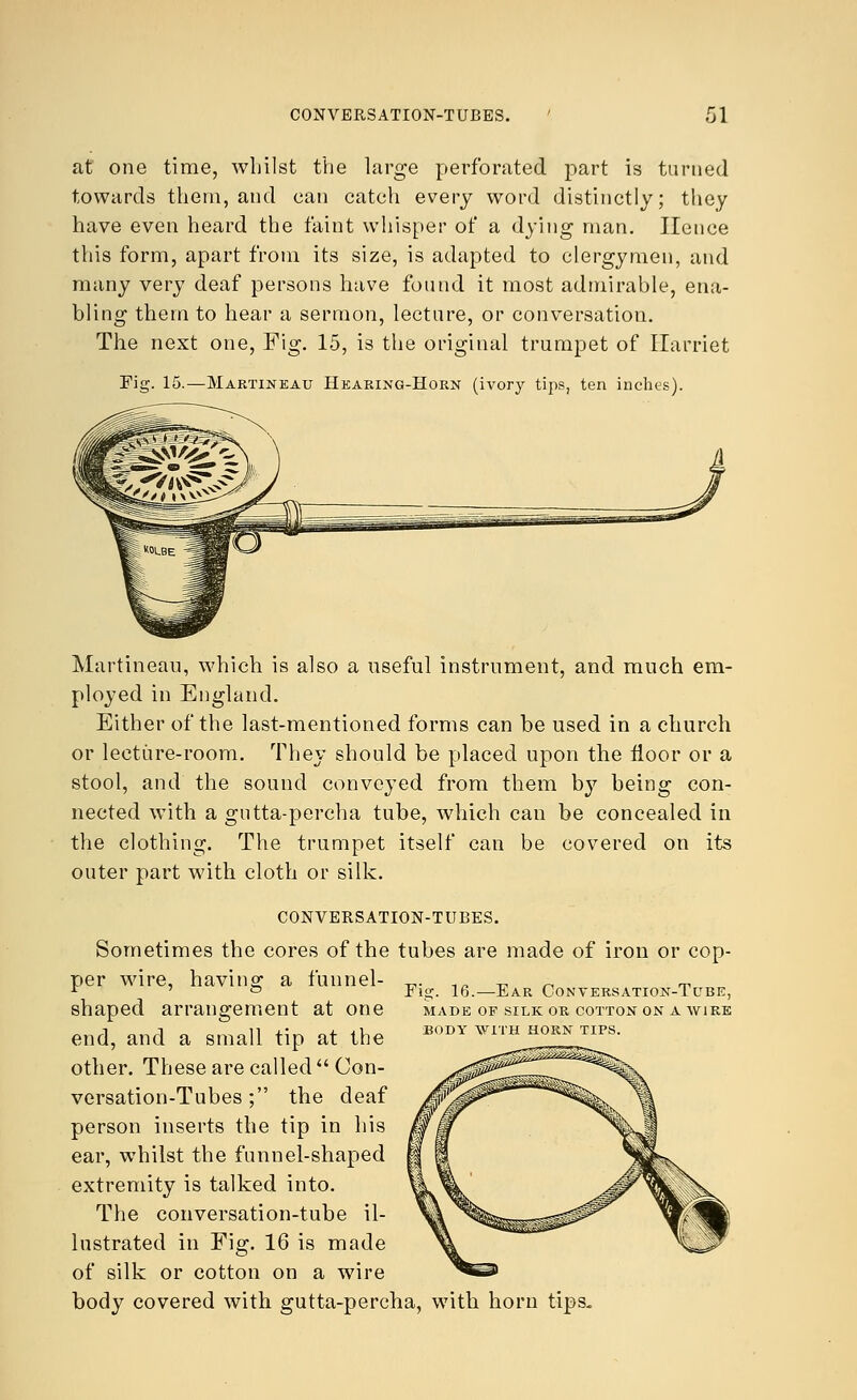 at one time, whilst the large perforated part is turned towards them, and can catch every word distinctly; they have even heard the faint whisper of a dying man. Hence this form, apart from its size, is adapted to clergymen, and many very deaf persons have found it most admirable, ena- bling them to hear a sermon, lecture, or conversation. The next one, Fig. 15, is the original trumpet of Harriet Fig. 15.—Martineau Hearing-Horn (ivory tips, ten inches). Martineau, which is also a useful instrument, and much em- ployed in England. Either of the last-mentioned forms can be used in a church or lecture-room. They should be placed upon the floor or a stool, and the sound conveyed from them by being con- nected with a gutta-percha tube, which can be concealed in the clothing. The trumpet itself can be covered on its outer part with cloth or silk. CONVERSATION-TUBES. Sometimes the cores of the tubes are made of iron or cop- per wire, having a funnel- shaped arrangement at one end, and a small tip at the other. These are called Con- versation-Tubes ; the deaf person inserts the tip in his ear, whilst the funnel-shaped extremity is talked into. The conversation-tube il- lustrated in Fig. 16 is made of silk or cotton on a wire body covered with gutta-percha, with horn tips. Fig. 16.—Ear Conversation-Tube, MADE OF SILK OR COTTON ON A WIRE BODY WITH HORN TIPS.