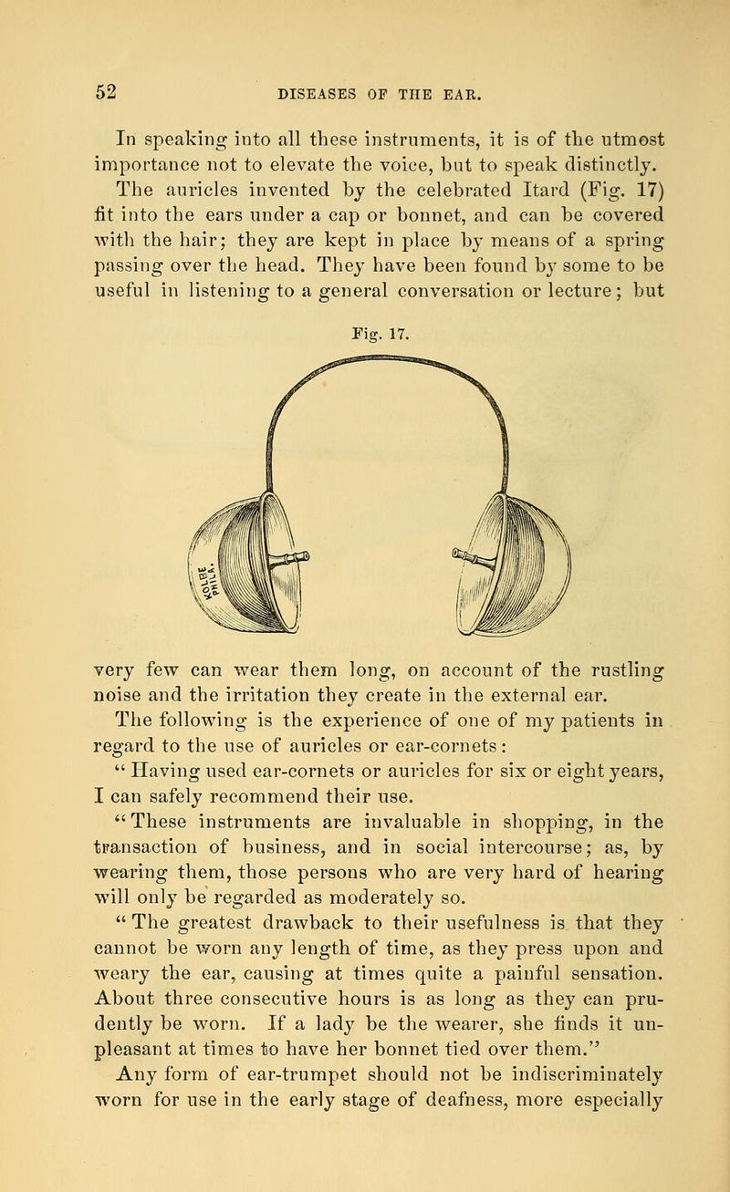 In speaking into all these instruments, it is of the utmost importance not to elevate the voice, but to speak distinctly. The auricles invented by the celebrated Itard (Fig. 17) fit into the ears under a cap or bonnet, and can be covered with the hair; they are kept in place by means of a spring passing over the head. They have been found by some to be useful in listening to a general conversation or lecture; but Fig. 17. very few can wear them long, on account of the rustling noise and the irritation they create in the external ear. The following is the experience of one of my patients in regard to the use of auricles or ear-cornets:  Having used ear-cornets or auricles for six or eight years, I can safely recommend their use. These instruments are invaluable in shopping, in the transaction of business, and in social intercourse; as, by wearing them, those persons who are very hard of hearing will only be regarded as moderately so.  The greatest drawback to their usefulness is that they cannot be worn any length of time, as they press upon and weary the ear, causing at times quite a painful sensation. About three consecutive hours is as long as they can pru- dently be worn. If a lady be the wearer, she finds it un- pleasant at times to have her bonnet tied over them. Any form of ear-trumpet should not be indiscriminately worn for use in the early stage of deafness, more especially