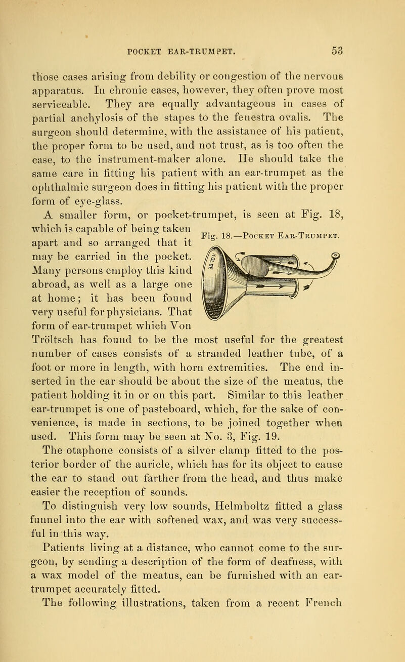 Fi°\ 18.—Pocket Ear-Trtjmpet. those cases arising from debility or congestion of the nervous apparatus. In chronic cases, however, they often prove most serviceable. They are equally advantageous in cases of partial anchylosis of the stapes to the fenestra ovalis. The surgeon should determine, with the assistance of his patient, the proper form to be used, and not trust, as is too often the case, to the instrument-maker alone. He should take the same care in fitting his patient with an ear-trumpet as the ophthalmic surgeon does in fitting his patient with the proper form of eye-glass. A smaller form, or pocket-trumpet, is seen at Fig. 18, which is capable of being taken apart and so arranged that it may be carried in the pocket. Many persons employ this kind abroad, as well as a large one at home; it has been found very useful for physicians. That form of ear-trumpet which Von Troltsch has found to be the most useful for the greatest number of cases consists of a stranded leather tube, of a foot or more in length, with horn extremities. The end in- serted in the ear should be about the size of the meatus, the patient holding it in or on this part. Similar to this leather ear-trumpet is one of pasteboard, which, for the sake of con- venience, is made in sections, to be joined together when used. This form may be seen at Ko. 3, Fig. 19. The otaphone consists of a silver clamp fitted to the pos- terior border of the auricle, which has for its object to cause the ear to stand out farther from the head, and thus make easier the reception of sounds. To distinguish very low sounds, Helmholtz fitted a glass funnel into the ear with softened wax, and was very success- ful in this way. Patients living at a distance, who cannot come to the sur- geon, by sending a description of the form of deafness, with a wax model of the meatus, can be furnished with an ear- trumpet accurately fitted. The following: illustrations, taken from a recent French