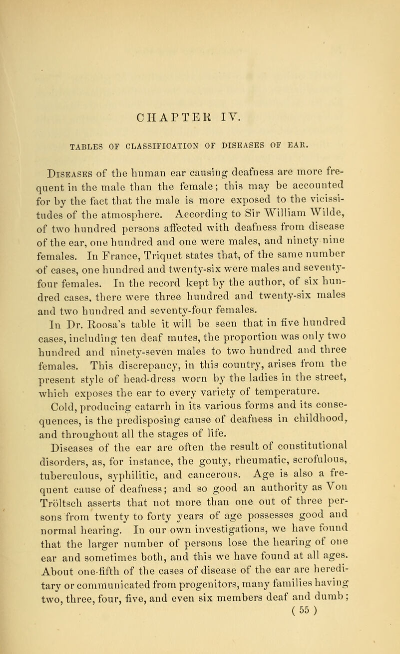 CHAPTER IV. TABLES OF CLASSIFICATION OF DISEASES OF EAK. Diseases of the human ear causing deafness are more fre- quent in the male than the female; this may be accounted for by the fact that the male is more exposed to the vicissi- tudes of the atmosphere. According to Sir William Wilde, of two hundred persons affected with deafness from disease of the ear, one hundred and one were males, and ninety nine females. In France, Triquet states that, of the same number of cases, one hundred and twenty-six were males and seventy- four females. In the record kept by the author, of six hun- dred cases, there were three hundred and twenty-six males and two hundred and seventy-four females. In Dr. Roosa's table it will be seen that in five hundred cases, including ten deaf mutes, the proportion was only two hundred and ninety-seven males to two hundred and three females. This discrepancy, in this country, arises from the present style of head-dress worn by the ladies in the street, which exposes the ear to every variety of temperature. Cold, producing catarrh in its various forms and its conse- quences, is the predisposing cause of deafness in childhood, and throughout all the stages of life. Diseases of the ear are often the result of constitutional disorders, as, for instance, the gouty, rheumatic, scrofulous, tuberculous, syphilitic, and cancerous. Age is also a fre- quent cause of deafness; and so good an authority as Von Troltsch asserts that not more than one out of three per- sons from twenty to forty years of age possesses good and normal hearing. In our own investigations, we have found that the larger number of persons lose the hearing of one ear and sometimes both, and this we have found at all ages. About one-fifth of the cases of disease of the ear are heredi- tary or communicated from progenitors, many families having two, three, four, five, and even six members deaf and dumb;