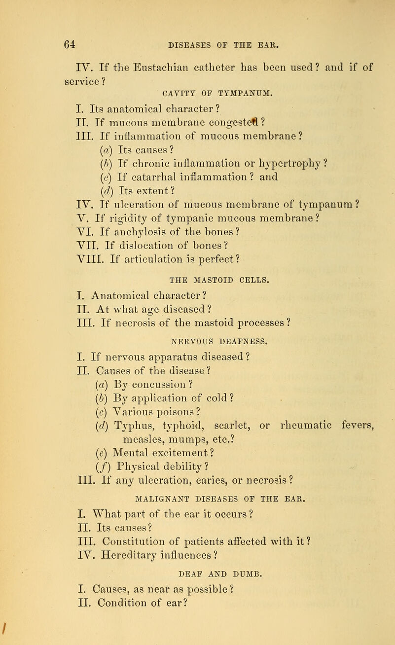 IV. If the Eustachian catheter has been used ? and if of service ? CAVITY OF TYMPANUM. I. Its anatomical character? II. If mucous membrane congested? III. If inflammation of mucous membrane ? (a) Its causes ? (b) If chronic inflammation or hypertrophy ? (c) If catarrhal inflammation ? and (d) Its extent ? IV. If ulceration of mucous membrane of tympanum? V. If rigidity of tympanic mucous membrane? VI. If anchylosis of the bones? VII. If dislocation of bones ? VIII. If articulation is perfect? THE MASTOID CELLS. I. Anatomical character? II. At what age diseased ? III. If necrosis of the mastoid processes ? NERVOUS DEAFNESS. I. If nervous apparatus diseased ? II. Causes of the disease ? (a) By concussion ? (b) By application of cold ? (c) Various poisons? (<f) Typhus, typhoid, scarlet, or rheumatic fevers, measles, mumps, etc.? (e) Mental excitement? (/) Physical debility ? III. If any ulceration, caries, or necrosis? MALIGNANT DISEASES OF THE EAR. I. What part of the ear it occurs? II. Its causes? III. Constitution of patients affected with it? IV. Hereditary influences? DEAF AND DUMB. I. Causes, as near as possible ? II. Condition of ear?