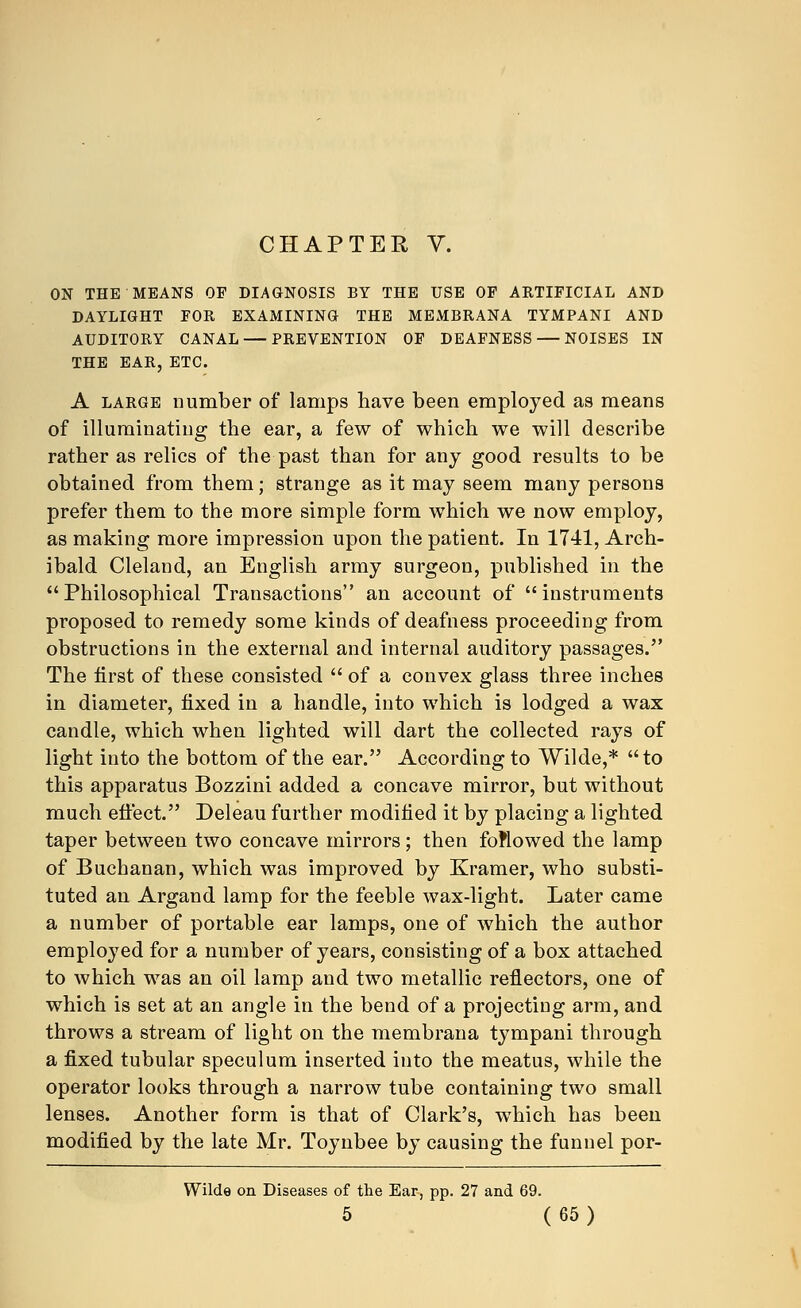 CHAPTER V. ON THE MEANS OP DIAGNOSIS BY THE USE OF ARTIFICIAL AND DAYLIGHT FOR EXAMINING THE MEMBRANA TYMPANI AND AUDITORY CANAL — PREVENTION OF DEAFNESS — NOISES IN THE EAR, ETC. A large number of lamps have been employed as means of illuminating the ear, a few of which we will describe rather as relics of the past than for any good results to be obtained from them; strange as it may seem many persons prefer them to the more simple form which we now employ, as making more impression upon the patient. In 1741, Arch- ibald Cleland, an English army surgeon, published in the Philosophical Transactions an account of instruments proposed to remedy some kinds of deafness proceeding from obstructions in the external and internal auditory passages. The first of these consisted  of a convex glass three inches in diameter, fixed in a handle, into which is lodged a wax candle, which when lighted will dart the collected rays of light into the bottom of the ear. According to Wilde,* to this apparatus Bozzini added a concave mirror, but without much effect. Deleau further modified it by placing a lighted taper between two concave mirrors; then followed the lamp of Buchanan, which was improved by Kramer, who substi- tuted an Argand lamp for the feeble wax-light. Later came a number of portable ear lamps, one of which the author employed for a number of years, consisting of a box attached to which was an oil lamp and two metallic reflectors, one of which is set at an angle in the bend of a projecting arm, and throws a stream of light on the membrana tympani through a fixed tubular speculum inserted into the meatus, while the operator looks through a narrow tube containing two small lenses. Another form is that of Clark's, which has been modified by the late Mr. Toynbee by causing the funnel por- Wilde on Diseases of the Ear, pp. 27 and 69.