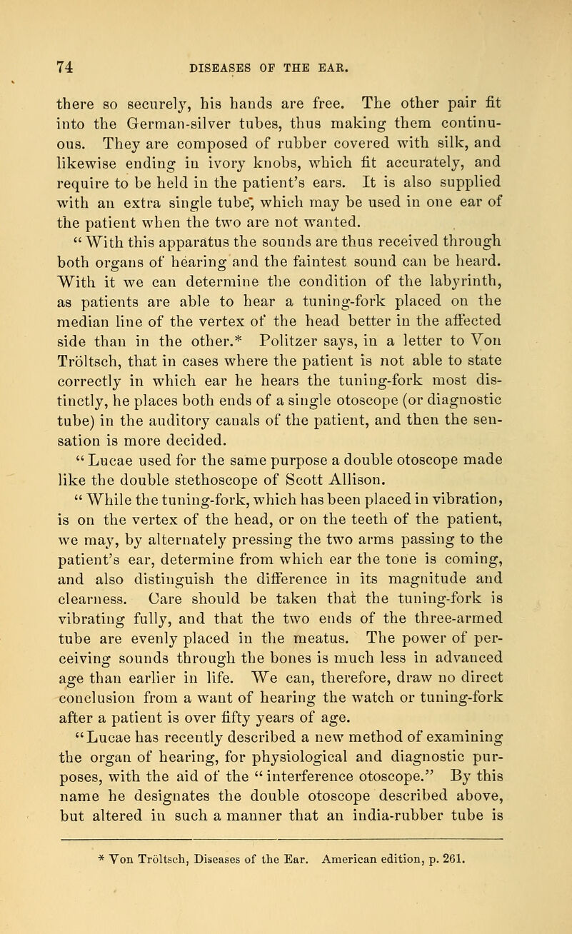 there so securely, his hands are free. The other pair fit into the German-silver tubes, thus making them continu- ous. They are composed of rubber covered with silk, and likewise ending in ivory knobs, which fit accurately, and require to be held in the patient's ears. It is also supplied with an extra single tube, which may be used in one ear of the patient when the two are not wanted. With this apparatus the sounds are thus received through both organs of hearing and the faintest sound can be heard. With it we can determine the condition of the labyrinth, as patients are able to hear a tuning-fork placed on the median line of the vertex of the head better in the affected side than in the other.* Politzer says, in a letter to Von Troltsch, that in cases where the patient is not able to state correctly in which ear he hears the tuning-fork most dis- tinctly, he places both ends of a single otoscope (or diagnostic tube) in the auditory canals of the patient, and then the sen- sation is more decided.  Lucae used for the same purpose a double otoscope made like the double stethoscope of Scott Allison.  While the tuning-fork, which has been placed in vibration, is on the vertex of the head, or on the teeth of the patient, we may, by alternately pressing the two arms passing to the patient's ear, determine from which ear the tone is coming, and also distinguish the difference in its magnitude and clearness. Care should be taken that the tuning-fork is vibrating fully, and that the two ends of the three-armed tube are evenly placed in the meatus. The power of per- ceiving sounds through the bones is much less in advanced age than earlier in life. We can, therefore, draw no direct conclusion from a want of hearing the watch or tuning-fork after a patient is over fifty years of age. Lucae has recently described a new method of examining the organ of hearing, for physiological and diagnostic pur- poses, with the aid of the  interference otoscope. By this name he designates the double otoscope described above, but altered in such a manner that an india-rubber tube is * Yon Troltsch, Diseases of the Ear. American edition, p. 261.