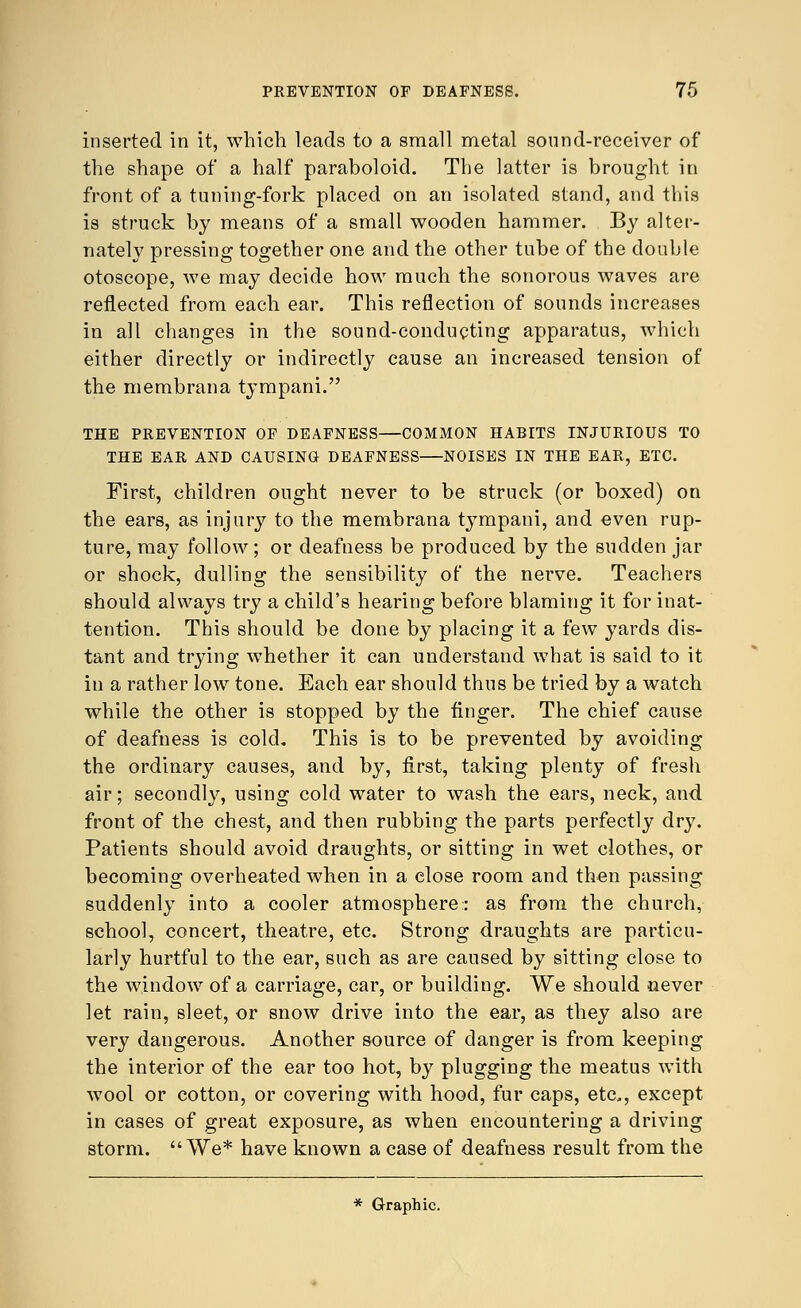 inserted in it, which leads to a small metal sound-receiver of the shape of a half paraboloid. The latter is brought in front of a tuning-fork placed on an isolated stand, and this is struck by means of a small wooden hammer. By alter- nately pressing together one and the other tube of the double otoscope, Ave may decide how much the sonorous waves are reflected from each ear. This reflection of sounds increases in all changes in the sound-conducting apparatus, which either directly or indirectly cause an increased tension of the membrana tympani. THE PREVENTION OF DEAFNESS—COMMON HABITS INJURIOUS TO THE EAR AND CAUSING DEAFNESS NOISES IN THE EAR, ETC. First, children ought never to be struck (or boxed) on the ears, as injury to the membrana tympani, and even rup- ture, may follow; or deafness be produced by the sudden jar or shock, dulling the sensibility of the nerve. Teachers should always try a child's hearing before blaming it for inat- tention. This should be done by placing it a few yards dis- tant and trying whether it can understand what is said to it in a rather low tone. Each ear should thus be tried by a watch while the other is stopped by the finger. The chief cause of deafness is cold. This is to be prevented by avoiding the ordinary causes, and by, first, taking plenty of fresh air; secondly, using cold water to wash the ears, neck, and front of the chest, and then rubbing the parts perfectly dry. Patients should avoid draughts, or sitting in wet clothes, or becoming overheated when in a close room and then passing suddenly into a cooler atmosphere:: as from the church, school, concert, theatre, etc. Strong draughts are particu- larly hurtful to the ear, such as are caused by sitting close to the window of a carriage, car, or building. We should never let rain, sleet, or snow drive into the ear, as they also are very dangerous. Another source of danger is from keeping the interior of the ear too hot, by plugging the meatus with wool or cotton, or covering with hood, fur caps, etc, except in cases of great exposure, as when encountering a driving storm. We* have known a case of deafness result from the * Graphic.