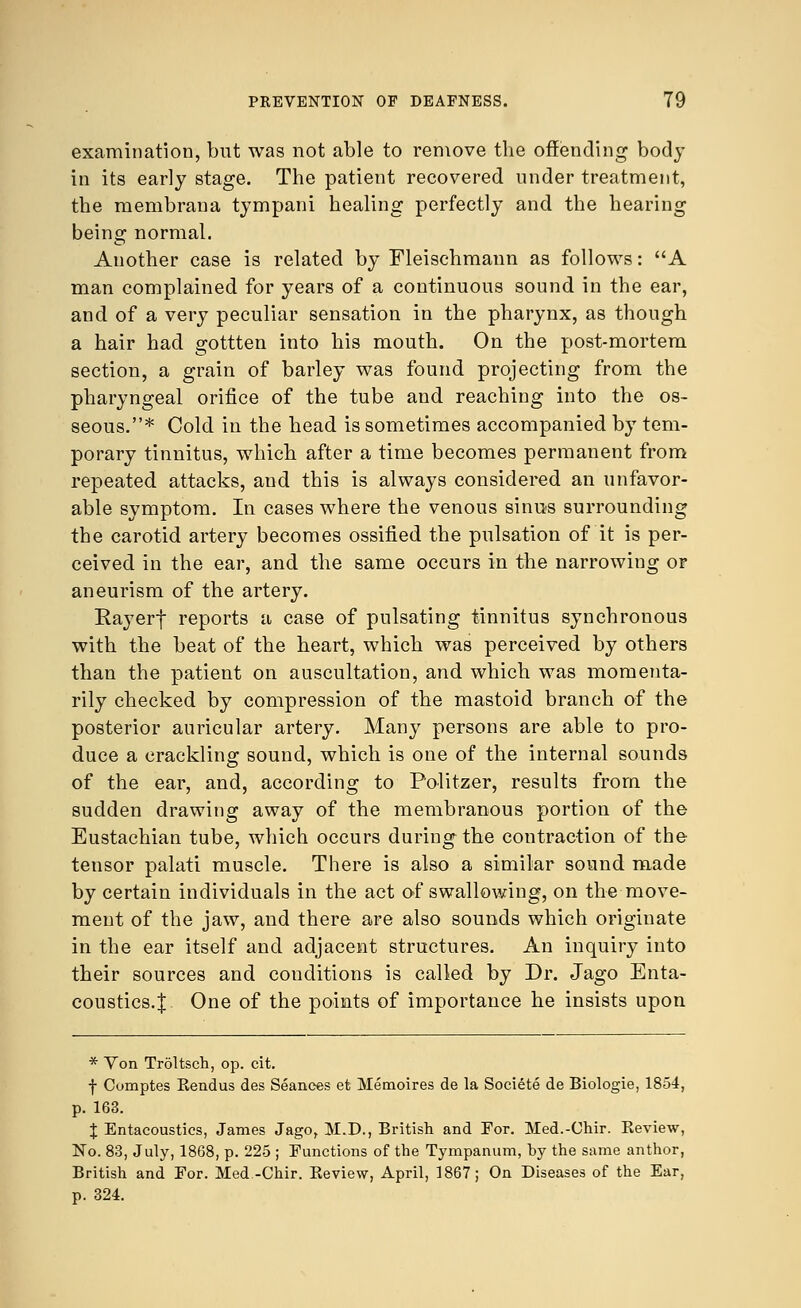 examination, but was not able to remove the offending body in its early stage. The patient recovered under treatment, the membrana tympani healing perfectly and the hearing being normal. Another case is related by Fleischmann as follows: A man complained for years of a continuous sound in the ear, and of a very peculiar sensation in the pharynx, as though a hair had gottten into his mouth. On the post-mortem section, a grain of barley was found projecting from the pharyngeal orifice of the tube and reaching into the os- seous.* Cold in the head is sometimes accompanied by tem- porary tinnitus, which after a time becomes permanent from repeated attacks, and this is always considered an unfavor- able symptom. In cases where the venous sinus surrounding the carotid artery becomes ossified the pulsation of it is per- ceived in the ear, and the same occurs in the narrowing or aneurism of the artery. Eayerf reports a case of pulsating tinnitus synchronous with the beat of the heart, which was perceived by others than the patient on auscultation, and which was momenta- rily checked by compression of the mastoid branch of the posterior auricular artery. Many persons are able to pro- duce a crackling sound, which is one of the internal sounds of the ear, and, according to Politzer, results from the sudden drawing away of the membranous portion of the Eustachian tube, which occurs during the contraction of the tensor palati muscle. There is also a similar sound made by certain individuals in the act of swallowing, on the move- ment of the jaw, and there are also sounds which originate in the ear itself and adjacent structures. An inquiry into their sources and conditions is called by Dr. Jago Enta- coustics.J One of the points of importance he insists upon * Von Troltsch, op. cit. f Oomptes Rendus des Seances et Memoires de la Societe de Biologie, 1854, p. 163. I Entacoustics, James Jago, M.D., British and For. Med.-Chir. Review, No. 83, July, 1868, p. 225 ; Functions of the Tympanum, by the same anthor, British and For. Med.-Chir. Review, April, 1867; On Diseases of the Ear, p. 324.