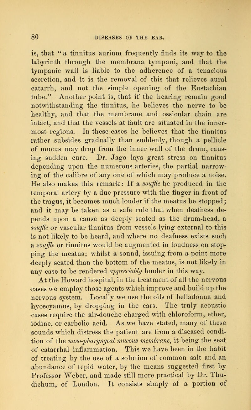 is, that  a tinnitus aurium frequently finds its way to the labyrinth through the membrana tympani, and that the tympanic wall is liable to the adherence of a tenacious secretion, and it is the removal of this that relieves aural catarrh, and not the simple opening of the Eustachian tube. Another point is, that if the hearing remain good notwithstanding the tinnitus, he believes the nerve to be healthy, and that the membrane and ossicular chain are intact, and that the vessels at fault are situated in the inner- most regions. In these cases he believes that the tinnitus rather subsides gradually than suddenly, though a pellicle of mucus may drop from the inner wall of the drum, caus- ing sudden cure. Dr. Jago lays great stress on tinnitus depending upon the numerous arteries, the partial narrow- ing of the calibre of any one of which may produce a noise. He also makes this remark: If a souffle be produced in the temporal artery by a due pressure with the finger in front of the tragus, it becomes much louder if the meatus be stopped; and it may be taken as a safe rule that when deafness de- pends upon a cause as deeply seated as the drum-head, a souffle or vascular tinnitus from vessels lying external to this is not likely to be heard, and where no deafness exists such a souffle or tinnitus would be augmented in loudness on stop- ping the meatus; whilst a sound, issuing from a point more deeply seated than the bottom of the meatus, is not likely in. any case to be rendered appreciably louder in this way. At the Howard hospital, in the treatment of all the nervous •eases we employ those agents which improve and build up the nervous system. Locally we use the oils of belladonna and hyoscyamus, by dropping in the ears. The truly acoustic •eases require the air-douche charged with chloroform, ether, iodine, or carbolic acid. As we have stated, many of these ■sounds which distress the patient are from a diseased condi- tion of the naso-pharyngeal mucous membrane, it being the seat -of catarrhal inflammation. This we have been in the habit of treating by the use of a solution of common salt and an abundance of tepid water, by the means suggested first by Professor Weber, and made still more practical by Dr. Thu- dichum, of London. It consists simply of a portion of