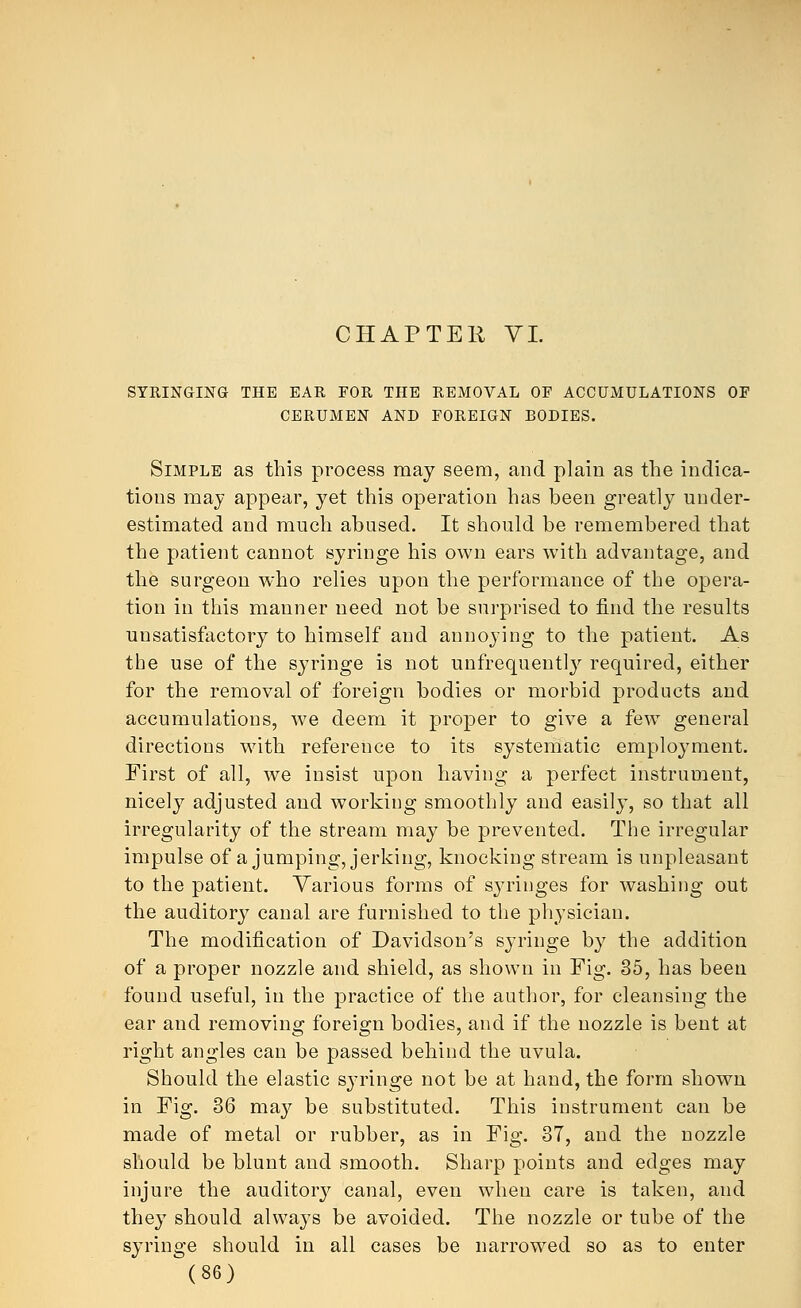 CHAPTER VI. SYRINGING THE EAR FOR THE REMOVAL OF ACCUMULATIONS OF CERUMEN AND FOREIGN BODIES. Simple as this process may seem, and plain as the indica- tions may appear, yet this operation has been greatly under- estimated and much abused. It should be remembered that the patient cannot syringe his own ears with advantage, and the surgeon who relies upon the performance of the opera- tion in this manner need not be surprised to find the results unsatisfactory to himself and annoying to the patient. As the use of the syringe is not unfrequently required, either for the removal of foreign bodies or morbid products and accumulations, we deem it proper to give a few general directions with reference to its systematic employment. First of all, we insist upon having a perfect instrument, nicely adjusted and working smoothly and easily, so that all irregularity of the stream may be prevented. The irregular impulse of a jumping, jerking, knocking stream is unpleasant to the patient. Various forms of syringes for washing out the auditory canal are furnished to the physician. The modification of Davidson's syringe by the addition of a proper nozzle and shield, as shown in Fig. 35, has been found useful, in the practice of the author, for cleansing the ear and removing foreign bodies, and if the nozzle is bent at right angles can be passed behind the uvula. Should the elastic syringe not be at hand, the form shown in Fig. 36 ma}^ be substituted. This instrument can be made of metal or rubber, as in Fig. 37, and the nozzle should be blunt and smooth. Sharp points and edges may injure the auditory canal, even when care is taken, and they should always be avoided. The nozzle or tube of the syringe should in all cases be narrowed so as to enter