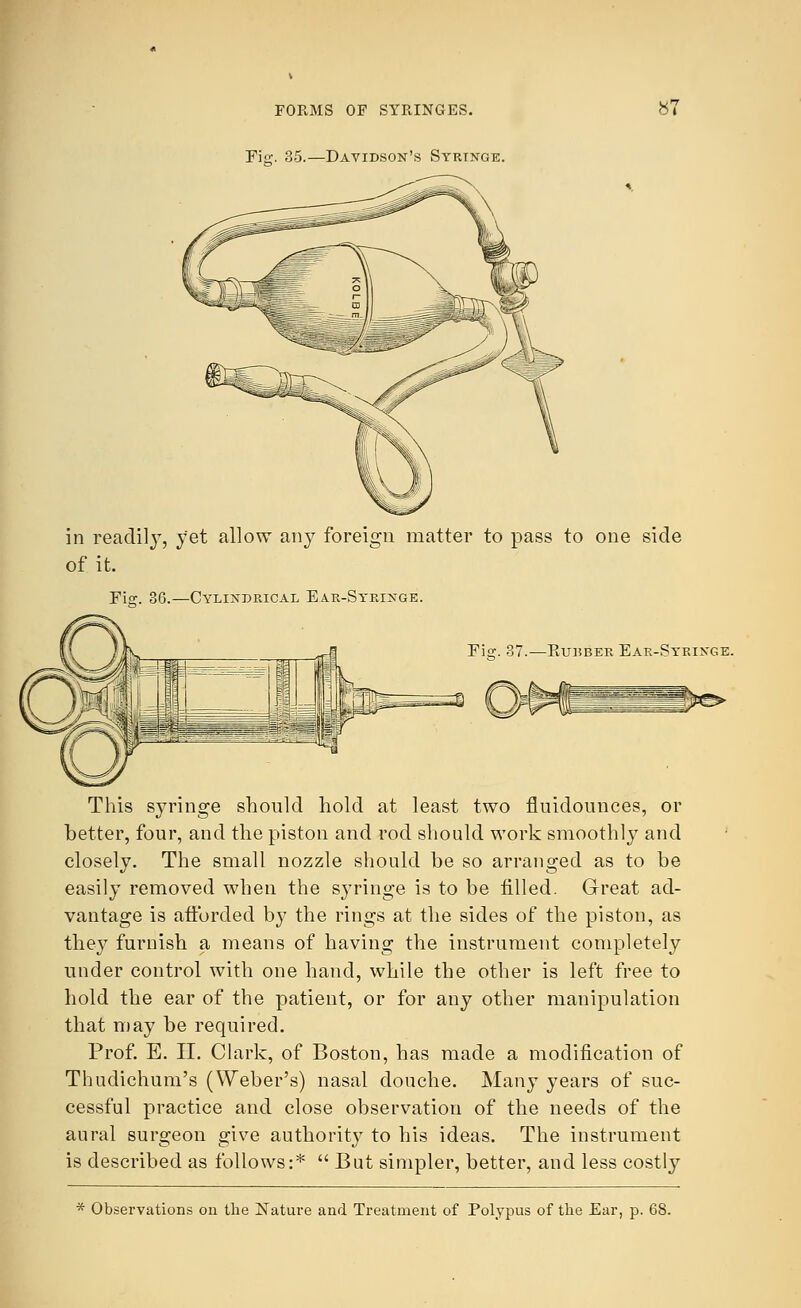 FORMS OF SYRINGES. Fig. 35.—Davidson's Syringe. *7 in readily, yet allow any foreign matter to pass to one side of it. Fi°:. 36.—Cylindrical Ear-Syringe. Fig. 37.—Kubber Ear-Syringe. This syringe should hold at least two fluidounces, or better, four, and the piston and rod should work smoothly and closely. The small nozzle should be so arranged as to be easily removed when the syringe is to be filled. Great ad- vantage is afforded by the rings at the sides of the piston, as they furnish a means of having the instrument completely under control with one hand, while the other is left free to hold the ear of the patient, or for any other manipulation that may be required. Prof. E. II. Clark, of Boston, has made a modification of Thudichum's (Weber's) nasal douche. Many years of suc- cessful practice and close observation of the needs of the aural surgeon give authority7 to his ideas. The instrument is described as follows:*  But simpler, better, and less costly * Observations on the Nature and Treatment of Polypus of the Ear, p. 68.